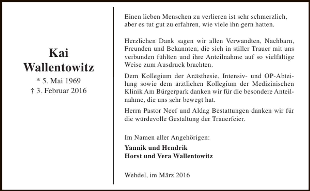 <p>Einen lieben Menschen zu verlieren ist sehr schmerzlich,<br />aber es tut gut zu erfahren, wie viele ihn gern hatten.</p><p>Kai<br />Wallentowitz<br />* 5. Mai 1969<br />† 3. Februar 2016</p><p>Herzlichen Dank sagen wir allen Verwandten, Nachbarn,<br />Freunden und Bekannten, die sich in stiller Trauer mit uns<br />verbunden fühlten und ihre Anteilnahme auf so vielfältige<br />Weise zum Ausdruck brachten.<br />Dem Kollegium der Anästhesie, Intensiv- und OP-Abteilung sowie dem ärztlichen Kollegium der Medizinischen<br />Klinik Am Bürgerpark danken wir für die besondere Anteilnahme, die uns sehr bewegt hat.<br />Herrn Pastor Neef und Aldag Bestattungen danken wir für<br />die würdevolle Gestaltung der Trauerfeier.<br />Im Namen aller Angehörigen:<br />Yannik und Hendrik<br />Horst und Vera Wallentowitz<br />Wehdel, im März 2016</p>