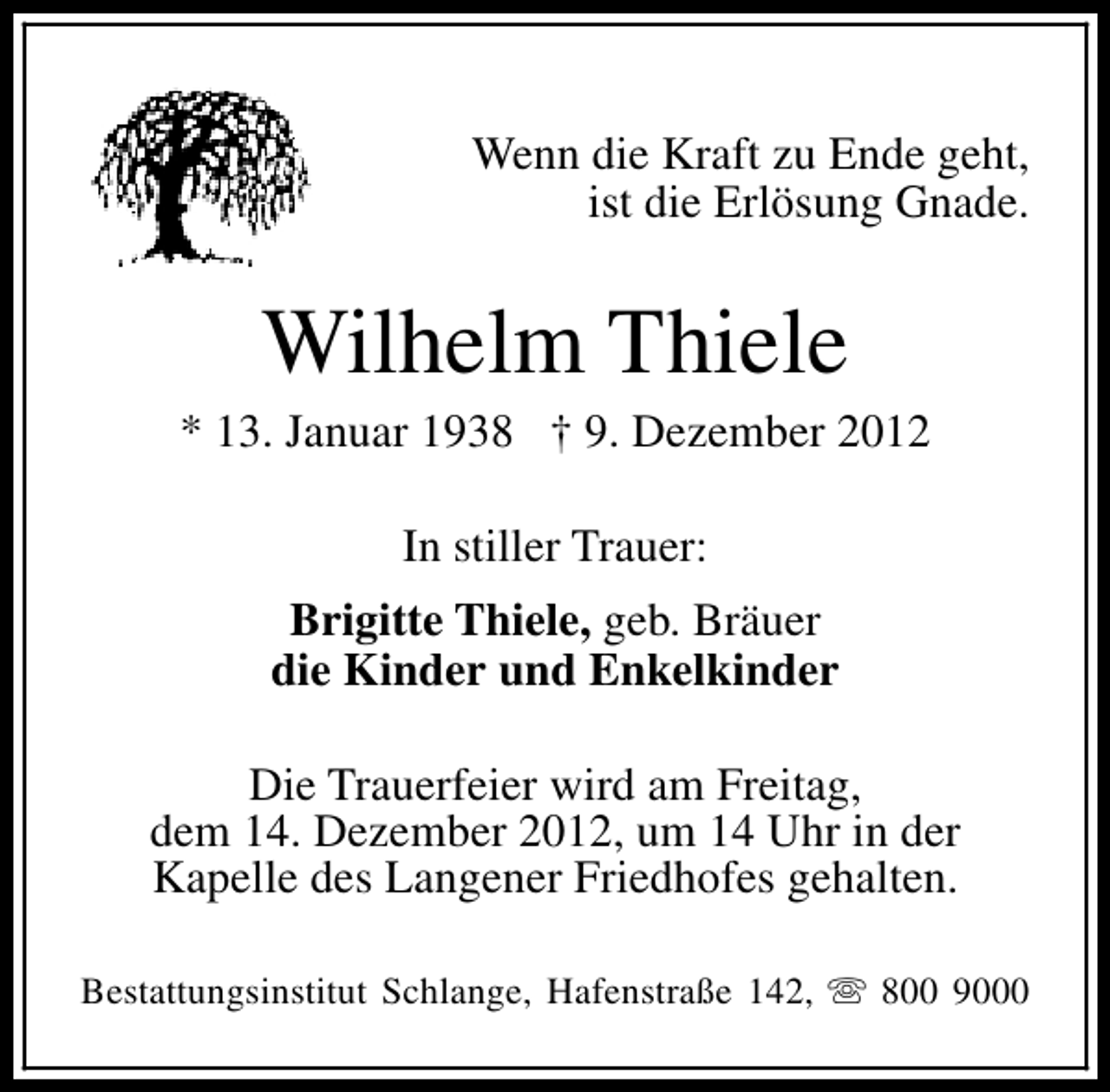 <p>Wenn die Kraft zu Ende geht,<br />ist die Erlösung Gnade.</p><p>Wilhelm Thiele</p><p>* 13. Januar 1938 † 9. Dezember 2012<br />In stiller Trauer:<br />Brigitte Thiele, geb. Bräuer<br />die Kinder und Enkelkinder<br />Die Trauerfeier wird am Freitag,<br />dem 14. Dezember 2012, um 14 Uhr in der<br />Kapelle des Langener Friedhofes gehalten.<br />Bestattungsinstitut Schlange, Hafenstraße 142, s 800 9000</p>