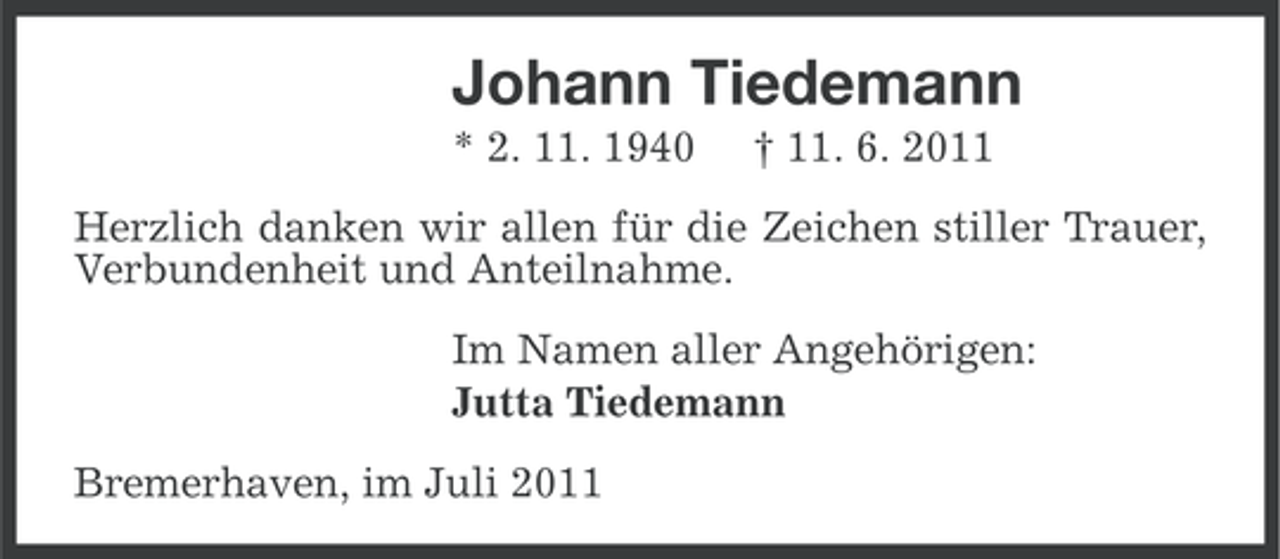 <p>Johann Tiedemann<br />* 2. 11. 1940</p><p>† 11. 6. 2011</p><p>Herzlich danken wir allen für die Zeichen stiller Trauer,<br />Verbundenheit und Anteilnahme.<br />Im Namen aller Angehörigen:<br />Jutta Tiedemann<br />Bremerhaven, im Juli 2011</p>