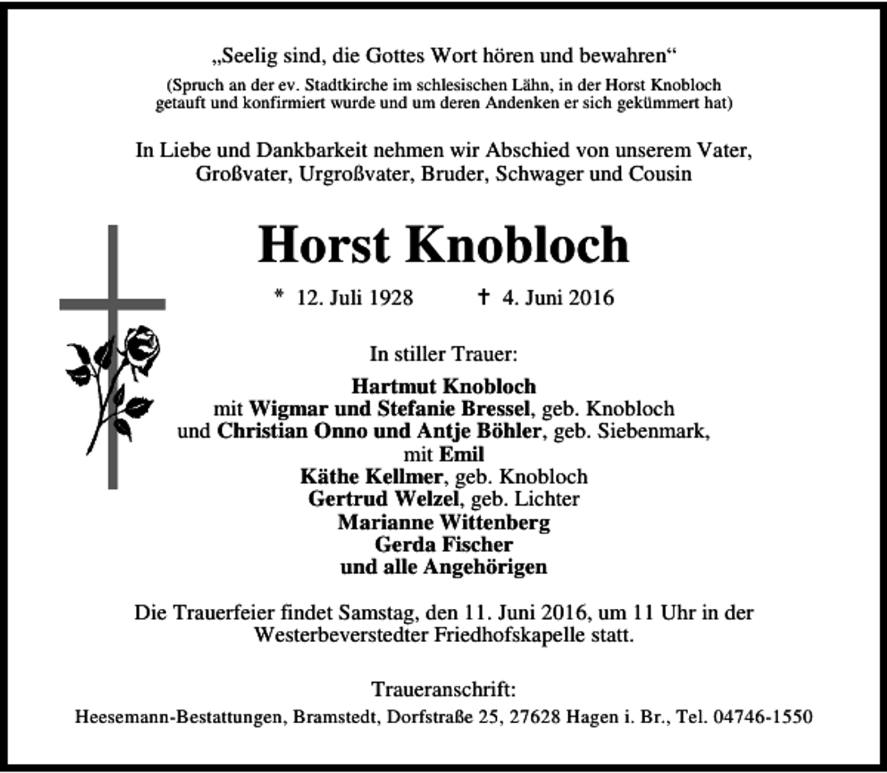 <p>„Seelig sind, die Gottes Wort hören und bewahren“<br />(Spruch an der ev. Stadtkirche im schlesischen Lähn, in der Horst Knobloch<br />getauft und konfirmiert wurde und um deren Andenken er sich gekümmert hat)</p><p>In Liebe und Dankbarkeit nehmen wir Abschied von unserem Vater,<br />Großvater, Urgroßvater, Bruder, Schwager und Cousin</p><p>Horst Knobloch<br />* 12. Juli 1928</p><p>B 4. Juni 2016</p><p>In stiller Trauer:<br />Hartmut Knobloch<br />mit Wigmar und Stefanie Bressel, geb. Knobloch<br />und Christian Onno und Antje Böhler, geb. Siebenmark,<br />mit Emil<br />Käthe Kellmer, geb. Knobloch<br />Gertrud Welzel, geb. Lichter<br />Marianne Wittenberg<br />Gerda Fischer<br />und alle Angehörigen<br />Die Trauerfeier findet Samstag, den 11. Juni 2016, um 11 Uhr in der<br />Westerbeverstedter Friedhofskapelle statt.<br />Traueranschrift:</p><p>Heesemann-Bestattungen, Bramstedt, Dorfstraße 25, 27628 Hagen i. Br., Tel. 04746-1550</p>