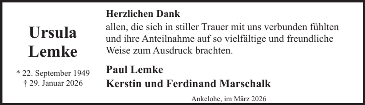 <p>Ursula<br />Lemke<br />* 22. September 1949<br />† 29. Januar 2026</p><p>Herzlichen Dank<br />allen, die sich in stiller Trauer mit uns verbunden fühlten<br />und ihre Anteilnahme auf so vielfältige und freundliche<br />Weise zum Ausdruck brachten.</p><p>Paul Lemke<br />Kerstin und Ferdinand Marschalk<br />Ankelohe, im März 2026</p>