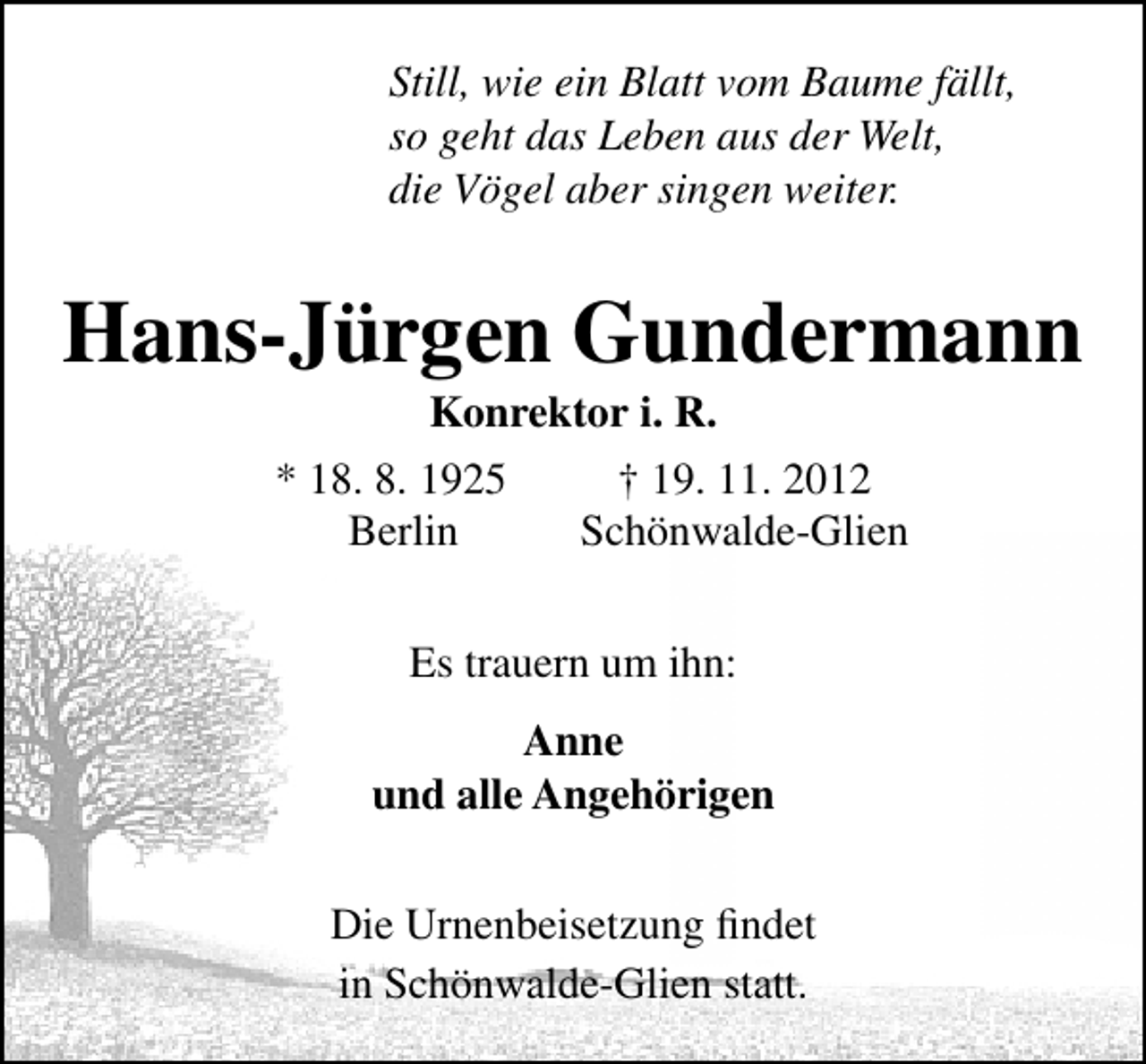 <p>Still, wie ein Blatt vom Baume fällt,<br />so geht das Leben aus der Welt,<br />die Vögel aber singen weiter.</p>
<p>Hans-Jürgen Gundermann<br />Konrektor i. R.<br />* 18. 8. 1925<br />† 19. 11. 2012<br />Berlin<br />Schönwalde-Glien<br />Es trauern um ihn:<br />Anne<br />und alle Angehörigen<br />Die Urnenbeisetzung ﬁndet<br />in Schönwalde-Glien statt.</p>
