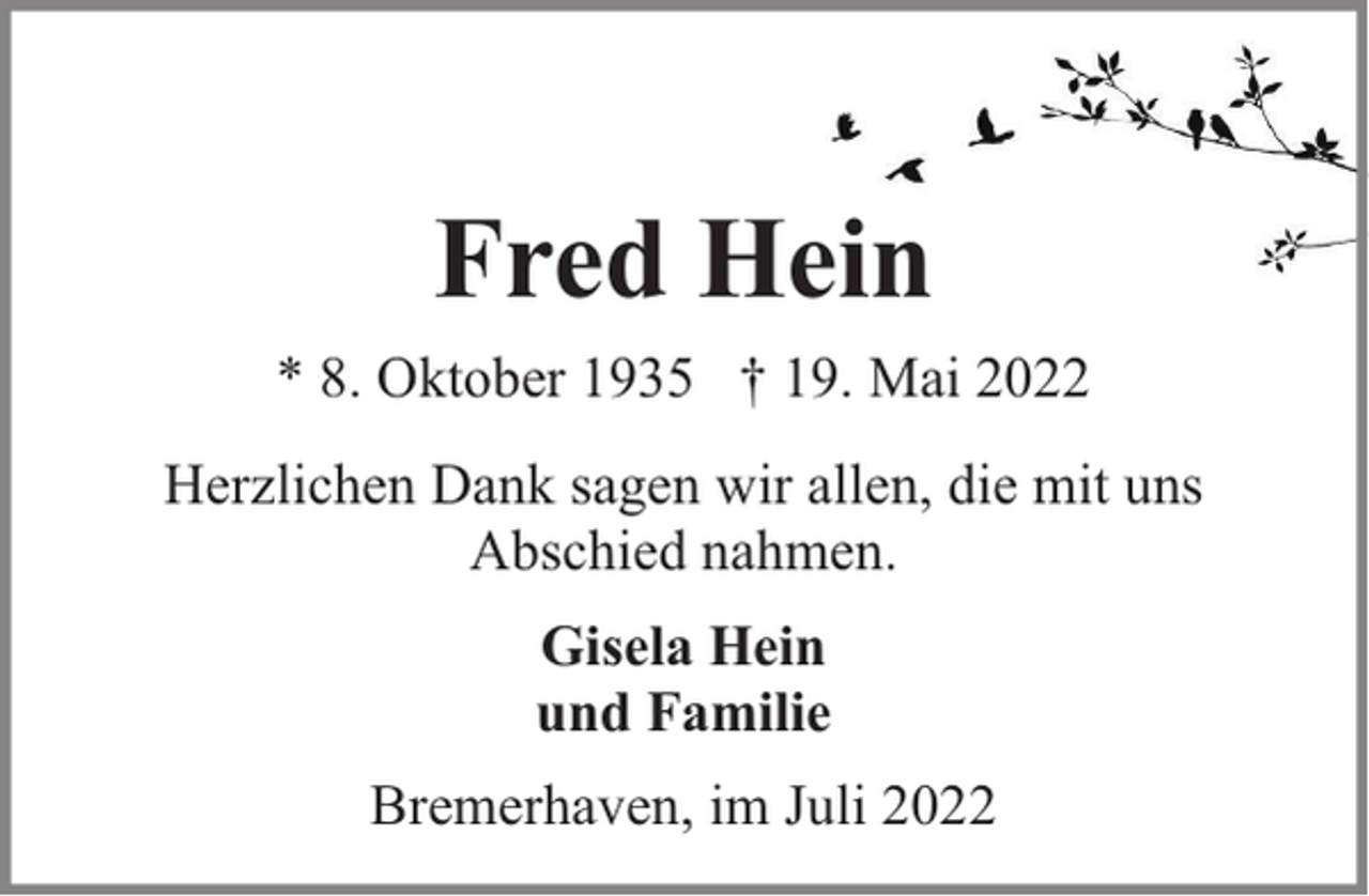 <p>Fred Hein<br />* 8. Oktober 1935 † 19. Mai 2022<br />Herzlichen Dank sagen wir allen, die mit uns<br />Abschied nahmen.<br />Gisela Hein<br />und Familie<br />Bremerhaven, im Juli 2022</p>