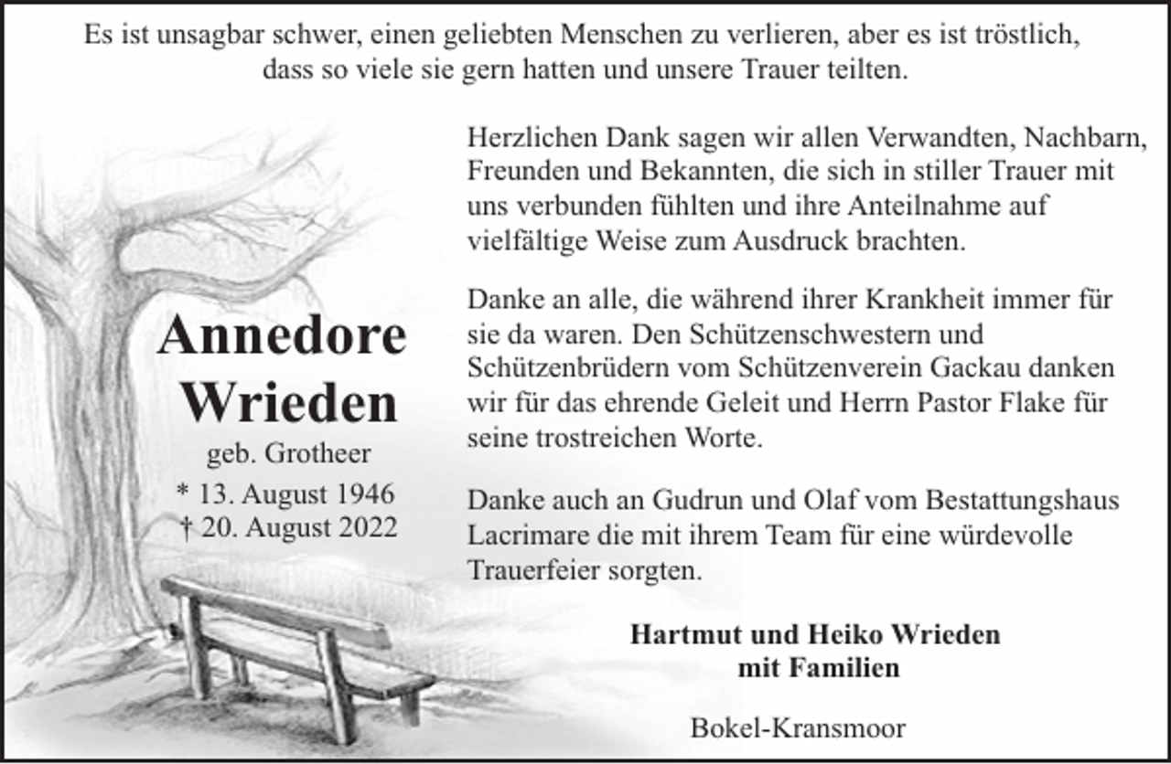 <p>Es ist unsagbar schwer, einen geliebten Menschen zu verlieren, aber es ist tröstlich,<br />dass so viele sie gern hatten und unsere Trauer teilten.<br />Herzlichen Dank sagen wir allen Verwandten, Nachbarn,<br />Freunden und Bekannten, die sich in stiller Trauer mit<br />uns verbunden fühlten und ihre Anteilnahme auf<br />vielfältige Weise zum Ausdruck brachten.</p><p>Annedore<br />Wrieden<br />geb. Grotheer<br />* 13. August 1946<br />† 20. August 2022</p><p>Danke an alle, die während ihrer Krankheit immer für<br />sie da waren. Den Schützenschwestern und<br />Schützenbrüdern vom Schützenverein Gackau danken<br />wir für das ehrende Geleit und Herrn Pastor Flake für<br />seine trostreichen Worte.<br />Danke auch an Gudrun und Olaf vom Bestattungshaus<br />Lacrimare die mit ihrem Team für eine würdevolle<br />Trauerfeier sorgten.<br />Hartmut und Heiko Wrieden<br />mit Familien<br />Bokel-Kransmoor</p>