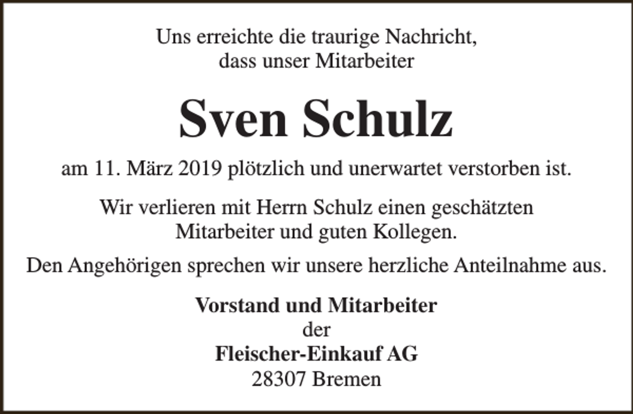 <p>Uns erreichte die traurige Nachricht,<br />dass unser Mitarbeiter</p><p>Sven Schulz</p><p>am 11. März 2019 plötzlich und unerwartet verstorben ist.<br />Wir verlieren mit Herrn Schulz einen geschätzten<br />Mitarbeiter und guten Kollegen.<br />Den Angehörigen sprechen wir unsere herzliche Anteilnahme aus.<br />Vorstand und Mitarbeiter<br />der<br />Fleischer-Einkauf AG<br />28307 Bremen</p>