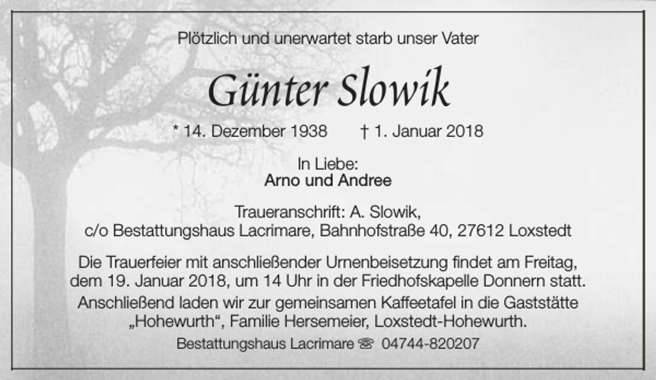<p>Plötzlich und unerwartet starb unser Vater</p><p>Günter Slowik</p><p>* 14. Dezember 1938</p><p>† 1. Januar 2018</p><p>In Liebe:<br />Arno und Andree<br />Traueranschrift: A. Slowik,<br />c/o Bestattungshaus Lacrimare, Bahnhofstraße 40, 27612 Loxstedt<br />Die Trauerfeier mit anschließender Urnenbeisetzung findet am Freitag,<br />dem 19. Januar 2018, um 14 Uhr in der Friedhofskapelle Donnern statt.<br />Anschließend laden wir zur gemeinsamen Kaffeetafel in die Gaststätte<br />„Hohewurth“, Familie Hersemeier, Loxstedt-Hohewurth.<br />Bestattungshaus Lacrimare s 04744-820207</p>