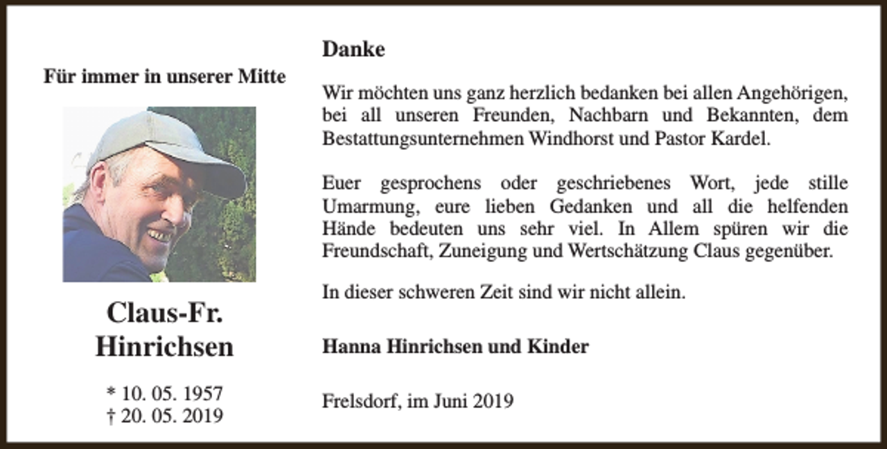 <p>Für immer in unserer Mitte</p><p>Danke<br />Wir möchten uns ganz herzlich bedanken bei allen Angehörigen,<br />bei all unseren Freunden, Nachbarn und Bekannten, dem<br />Bestattungsunternehmen Windhorst und Pastor Kardel.<br />Euer gesprochens oder geschriebenes Wort, jede stille<br />Umarmung, eure lieben Gedanken und all die helfenden<br />Hände bedeuten uns sehr viel. In Allem spüren wir die<br />Freundschaft, Zuneigung und Wertschätzung Claus gegenüber.</p><p>Claus-Fr.<br />Hinrichsen<br />* 10. 05. 1957<br />† 20. 05. 2019</p><p>In dieser schweren Zeit sind wir nicht allein.<br />Hanna Hinrichsen und Kinder<br />Frelsdorf, im Juni 2019</p>