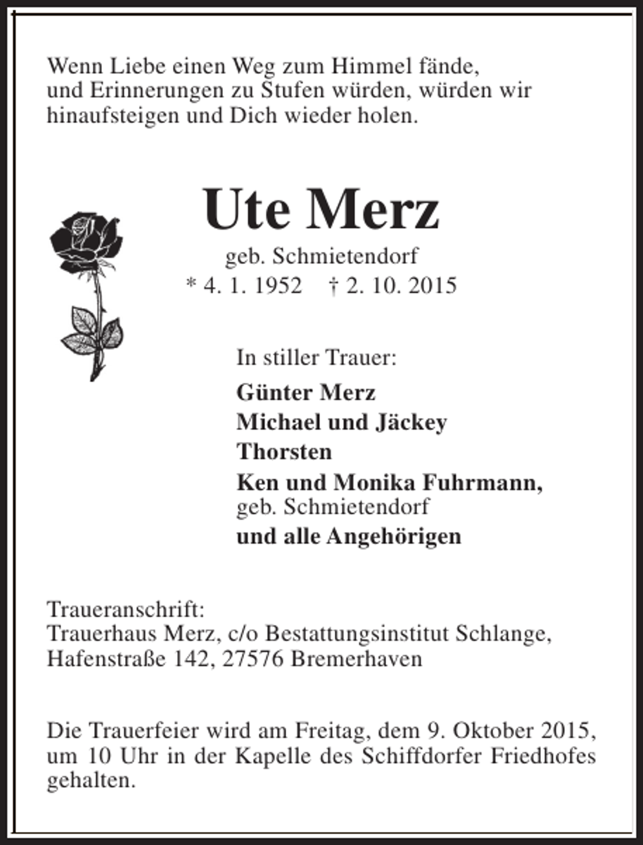 <p>Wenn Liebe einen Weg zum Himmel fände,<br />und Erinnerungen zu Stufen würden, würden wir<br />hinaufsteigen und Dich wieder holen.</p><p>Ute Merz</p><p>geb. Schmietendorf<br />* 4. 1. 1952 † 2. 10. 2015<br />In stiller Trauer:<br />Günter Merz<br />Michael und Jäckey<br />Thorsten<br />Ken und Monika Fuhrmann,<br />geb. Schmietendorf<br />und alle Angehörigen<br />Traueranschrift:<br />Trauerhaus Merz, c/o Bestattungsinstitut Schlange,<br />Hafenstraße 142, 27576 Bremerhaven<br />Die Trauerfeier wird am Freitag, dem 9. Oktober 2015,<br />um 10 Uhr in der Kapelle des Schiffdorfer Friedhofes<br />gehalten.</p>