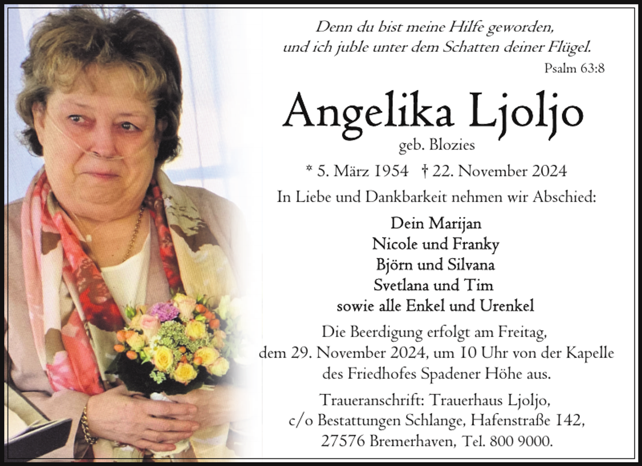 <p>Denn du bist meine Hilfe geworden,<br />und ich juble unter dem Schatten deiner Flügel.<br />Psalm 63:8</p>
<p>geb. Blozies<br />* 5. März 1954 † 22. November 2024<br />In Liebe und Dankbarkeit nehmen wir Abschied:</p>
<p>Die Beerdigung erfolgt am Freitag,<br />dem 29. November 2024, um 10 Uhr von der Kapelle<br />des Friedhofes Spadener Höhe aus.<br />Traueranschrift: Trauerhaus Ljoljo,<br />c/o Bestattungen Schlange, Hafenstraße 142,<br />27576 Bremerhaven, Tel. 800 9000.</p>