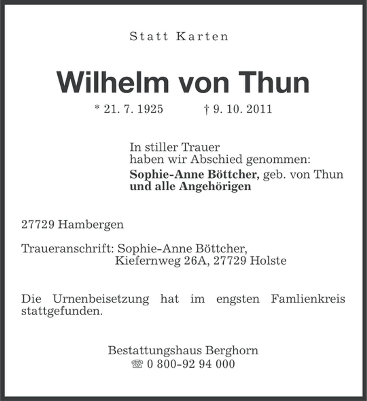 <p>Statt Karten</p><p>Wilhelm von Thun<br />* 21. 7. 1925</p><p>† 9. 10. 2011</p><p>In stiller Trauer<br />haben wir Abschied genommen:<br />Sophie-Anne Böttcher, geb. von Thun<br />und alle Angehörigen<br />27729 Hambergen<br />Traueranschrift: Sophie-Anne Böttcher,<br />Kiefernweg 26A, 27729 Holste<br />Die Urnenbeisetzung hat im engsten Famlienkreis<br />stattgefunden.<br />Bestattungshaus Berghorn<br />0 800-92 94 000</p>