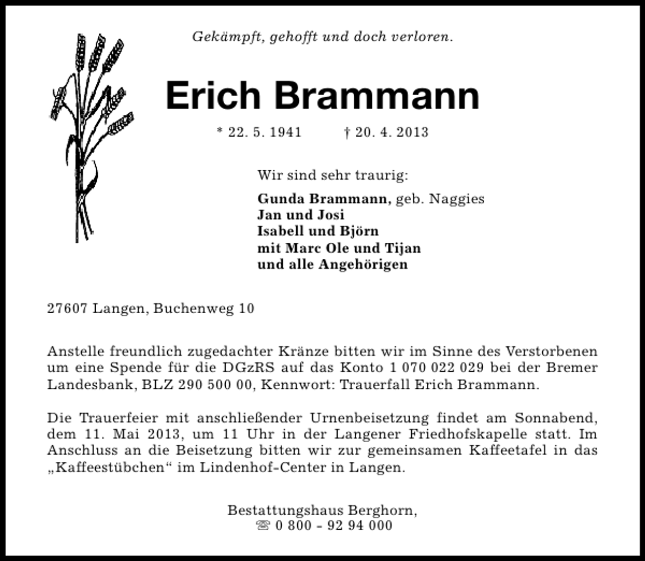 <p>Gekämpft, gehofft und doch verloren.</p><p>Erich Brammann<br />* 22. 5. 1941</p><p>† 20. 4. 2013</p><p>Wir sind sehr traurig:<br />Gunda Brammann, geb. Naggies<br />Jan und Josi<br />Isabell und Björn<br />mit Marc Ole und Tijan<br />und alle Angehörigen<br />27607 Langen, Buchenweg 10<br />Anstelle freundlich zugedachter Kränze bitten wir im Sinne des Verstorbenen<br />um eine Spende für die DGzRS auf das Konto 1 0722 029 bei der Bremer<br />Landesbank, BLZ 290 5, Kennwort: Trauerfall Erich Brammann.<br />Die Trauerfeier mit anschließender Urnenbeisetzung findet am Sonnabend,<br />dem 11. Mai 2013, um 11 Uhr in der Langener Friedhofskapelle statt. Im<br />Anschluss an die Beisetzung bitten wir zur gemeinsamen Kaffeetafel in das<br />„Kaffeestübchen“ im Lindenhof-Center in Langen.<br />Bestattungshaus Berghorn,<br />s 0 800 - 92 94 000</p>