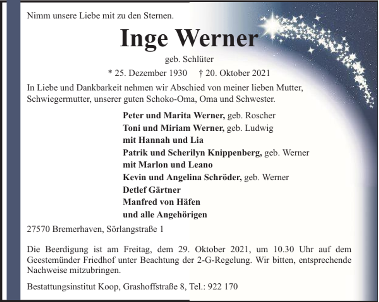 <p>Nimm unsere Liebe mit zu den Sternen.</p><p>Inge Werner</p><p>geb. Schlüter<br />* 25. Dezember 1930 † 20. Oktober 2021<br />In Liebe und Dankbarkeit nehmen wir Abschied von meiner lieben Mutter,<br />Schwiegermutter, unserer guten Schoko-Oma, Oma und Schwester.<br />Peter und Marita Werner, geb. Roscher<br />Toni und Miriam Werner, geb. Ludwig<br />mit Hannah und Lia<br />Patrik und Scherilyn Knippenberg, geb. Werner<br />mit Marlon und Leano<br />Kevin und Angelina Schröder, geb. Werner<br />Detlef Gärtner<br />Manfred von Häfen<br />und alle Angehörigen<br />27570 Bremerhaven, Sörlangstraße 1<br />Die Beerdigung ist am Freitag, dem 29. Oktober 2021, um 10.30 Uhr auf dem<br />Geestemünder Friedhof unter Beachtung der 2-G-Regelung. Wir bitten, entsprechende<br />Nachweise mitzubringen.<br />Bestattungsinstitut Koop, Grashoffstraße 8, Tel.: 922 170</p>