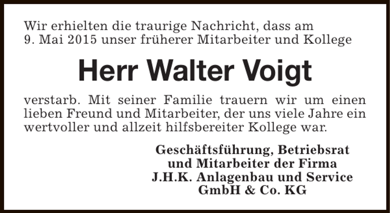 <p>Wir erhielten die traurige Nachricht, dass am<br />9. Mai 2015 unser früherer Mitarbeiter und Kollege</p><p>Herr Walter Voigt<br />verstarb. Mit seiner Familie trauern wir um einen<br />lieben Freund und Mitarbeiter, der uns viele Jahre ein<br />wertvoller und allzeit hilfsbereiter Kollege war.<br />Geschäftsführung, Betriebsrat<br />und Mitarbeiter der Firma<br />J.H.K. Anlagenbau und Service<br />GmbH &amp; Co. KG</p>