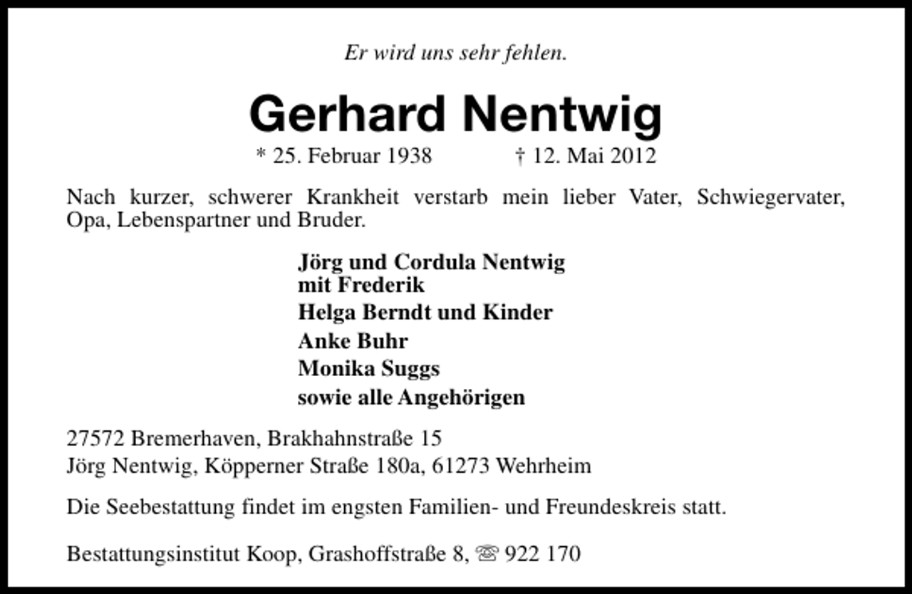 <p>Er wird uns sehr fehlen.</p><p>Gerhard Nentwig<br />* 25. Februar 1938</p><p>† 12. Mai 2012</p><p>Nach kurzer, schwerer Krankheit verstarb mein lieber Vater, Schwiegervater,<br />Opa, Lebenspartner und Bruder.<br />Jörg und Cordula Nentwig<br />mit Frederik<br />Helga Berndt und Kinder<br />Anke Buhr<br />Monika Suggs<br />sowie alle Angehörigen<br />27572 Bremerhaven, Brakhahnstraße 15<br />Jörg Nentwig, Köpperner Straße 180a, 61273 Wehrheim<br />Die Seebestattung findet im engsten Familien- und Freundeskreis statt.<br />Bestattungsinstitut Koop, Grashoffstraße 8, s 922 170</p>