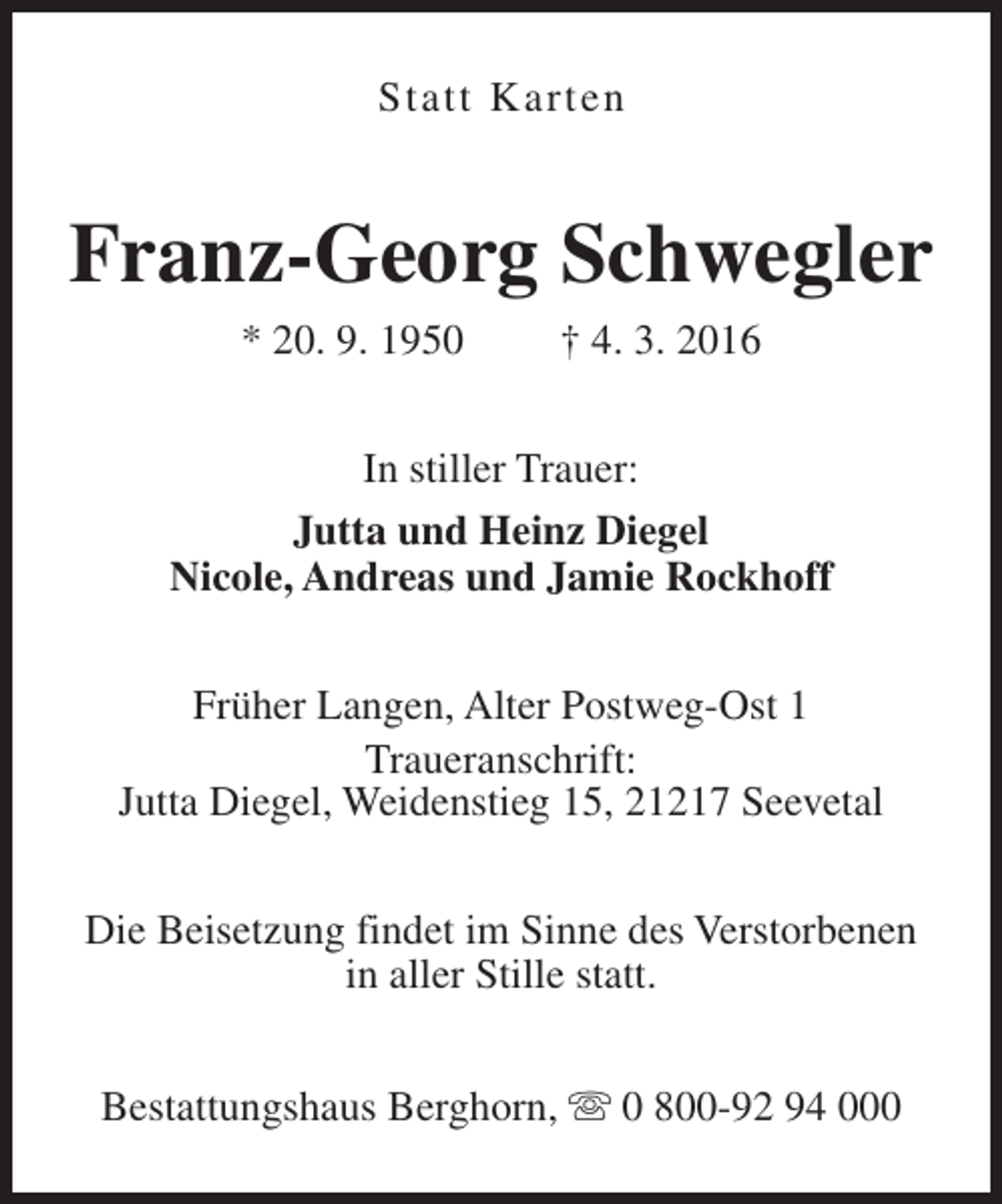 <p>Statt Karten</p><p>Franz-Georg Schwegler<br />* 20. 9. 1950</p><p>† 4. 3. 2016</p><p>In stiller Trauer:<br />Jutta und Heinz Diegel<br />Nicole, Andreas und Jamie Rockhoff<br />Früher Langen, Alter Postweg-Ost 1<br />Traueranschrift:<br />Jutta Diegel, Weidenstieg 15, 21217 Seevetal<br />Die Beisetzung findet im Sinne des Verstorbenen<br />in aller Stille statt.<br />Bestattungshaus Berghorn, s 0 800-92 94 000</p>