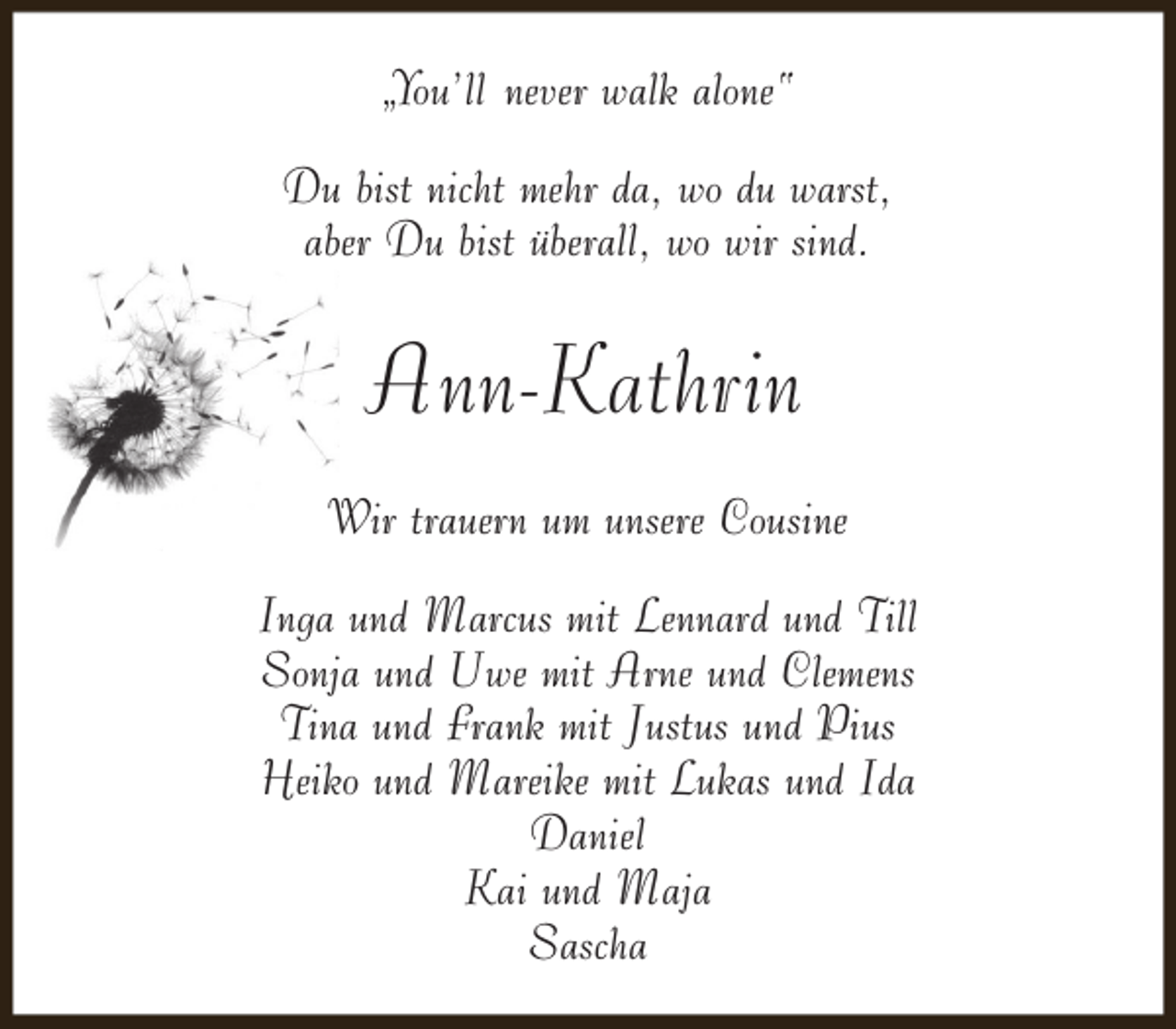 <p>„You’ll never walk alone“<br />Du bist nicht mehr da, wo du warst,<br />aber Du bist überall, wo wir sind.</p><p>Ann-Kathrin<br />Wir trauern um unsere Cousine<br />Inga und Marcus mit Lennard und Till<br />Sonja und Uwe mit Arne und Clemens<br />Tina und Frank mit Justus und Pius<br />Heiko und Mareike mit Lukas und Ida<br />Daniel<br />Kai und Maja<br />Sascha</p>