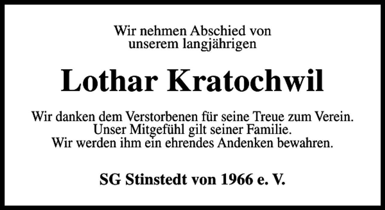 <p>Wir nehmen Abschied von<br />unserem langjährigen</p><p>Lothar Kratochwil<br />Wir danken dem Verstorbenen für seine Treue zum Verein.<br />Unser Mitgefühl gilt seiner Familie.<br />Wir werden ihm ein ehrendes Andenken bewahren.</p><p>SG Stinstedt von 1966 e. V.</p>