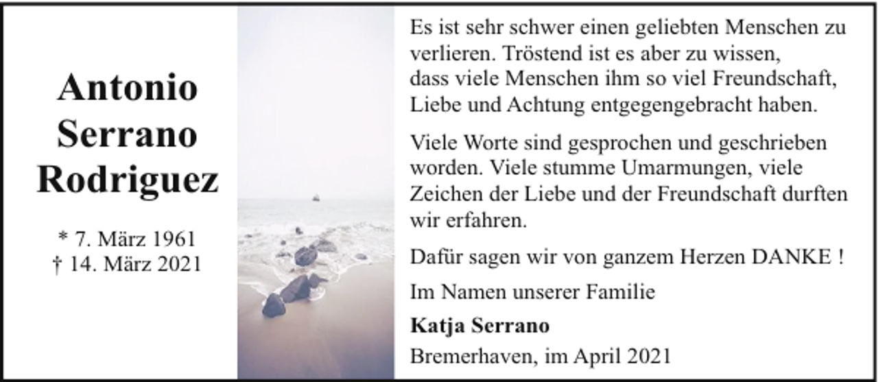 <p>Antonio<br />Serrano<br />Rodriguez<br />* 7. März 1961<br />† 14. März 2021</p><p>Es ist sehr schwer einen geliebten Menschen zu<br />verlieren. Tröstend ist es aber zu wissen,<br />dass viele Menschen ihm so viel Freundschaft,<br />Liebe und Achtung entgegengebracht haben.<br />Viele Worte sind gesprochen und geschrieben<br />worden. Viele stumme Umarmungen, viele<br />Zeichen der Liebe und der Freundschaft durften<br />wir erfahren.<br />Dafür sagen wir von ganzem Herzen DANKE !<br />Im Namen unserer Familie<br />Katja Serrano<br />Bremerhaven, im April 2021</p>