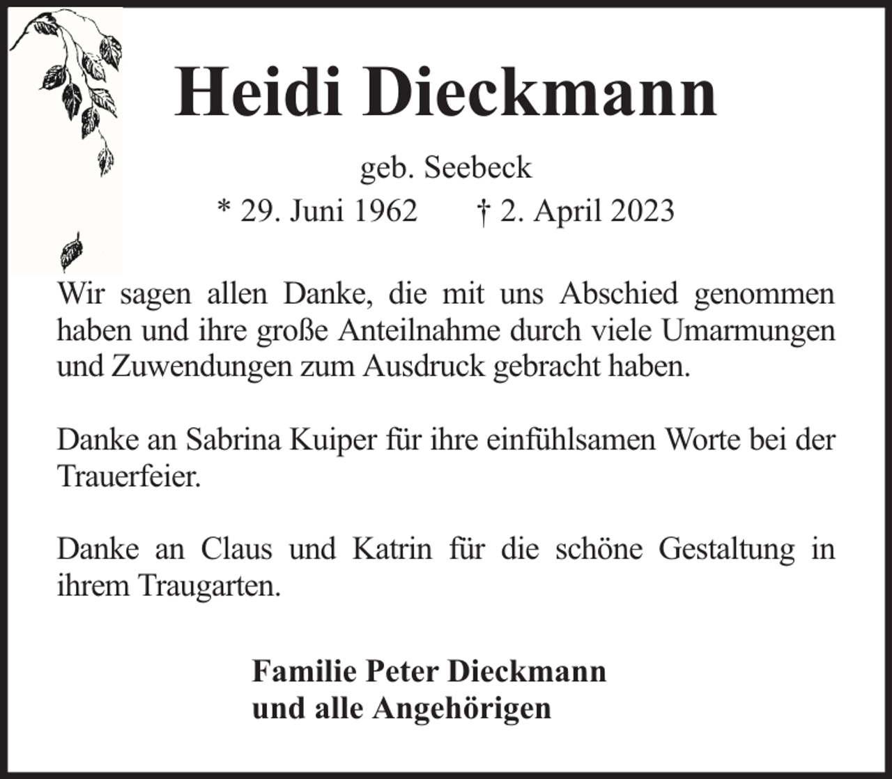 <p>Heidi Dieckmann<br />geb. Seebeck<br />* 29. Juni 1962<br />† 2. April 2023<br />Wir sagen allen Danke, die mit uns Abschied genommen<br />haben und ihre große Anteilnahme durch viele Umarmungen<br />und Zuwendungen zum Ausdruck gebracht haben.<br />Danke an Sabrina Kuiper für ihre einfühlsamen Worte bei der<br />Trauerfeier.<br />Danke an Claus und Katrin für die schöne Gestaltung in<br />ihrem Traugarten.<br />Familie Peter Dieckmann<br />und alle Angehörigen</p>