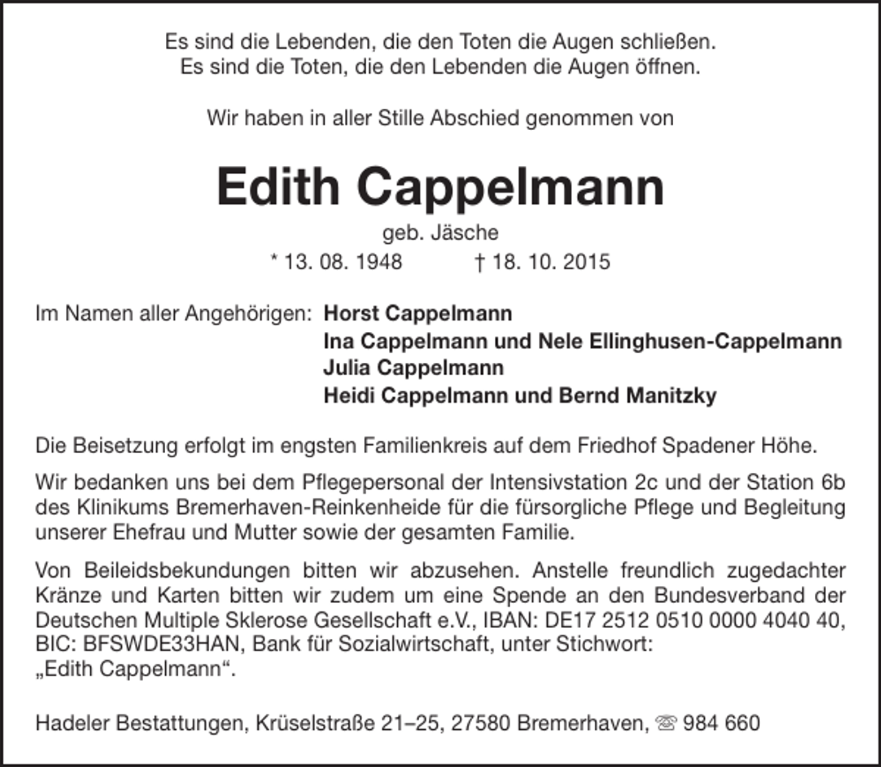 <p>Es sind die Lebenden, die den Toten die Augen schließen.<br />Es sind die Toten, die den Lebenden die Augen öffnen.<br />Wir haben in aller Stille Abschied genommen von</p><p>Edith Cappelmann<br />geb. Jäsche<br />* 13. 08. 1948<br />† 18. 10. 2015</p><p>Im Namen aller Angehörigen: Horst Cappelmann<br />Ina Cappelmann und Nele Ellinghusen-Cappelmann<br />Julia Cappelmann<br />Heidi Cappelmann und Bernd Manitzky<br />Die Beisetzung erfolgt im engsten Familienkreis auf dem Friedhof Spadener Höhe.<br />Wir bedanken uns bei dem Pflegepersonal der Intensivstation 2c und der Station 6b<br />des Klinikums Bremerhaven-Reinkenheide für die fürsorgliche Pflege und Begleitung<br />unserer Ehefrau und Mutter sowie der gesamten Familie.<br />Von Beileidsbekundungen bitten wir abzusehen. Anstelle freundlich zugedachter<br />Kränze und Karten bitten wir zudem um eine Spende an den Bundesverband der<br />Deutschen Multiple Sklerose Gesellschaft e.V., IBAN: DE17 2512 051000 40,<br />BIC: BFSWDE33HAN, Bank für Sozialwirtschaft, unter Stichwort:<br />„Edith Cappelmann“.<br />Hadeler Bestattungen, Krüselstraße 21–25, 27580 Bremerhaven,  984 660</p>