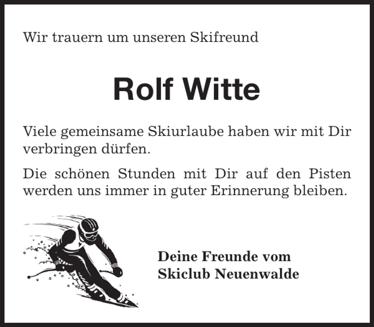 <p>Wir trauern um unseren Skifreund</p><p>Rolf Witte<br />Viele gemeinsame Skiurlaube haben wir mit Dir<br />verbringen dürfen.<br />Die schönen Stunden mit Dir auf den Pisten<br />werden uns immer in guter Erinnerung bleiben.</p><p>Deine Freunde vom<br />Skiclub Neuenwalde</p>