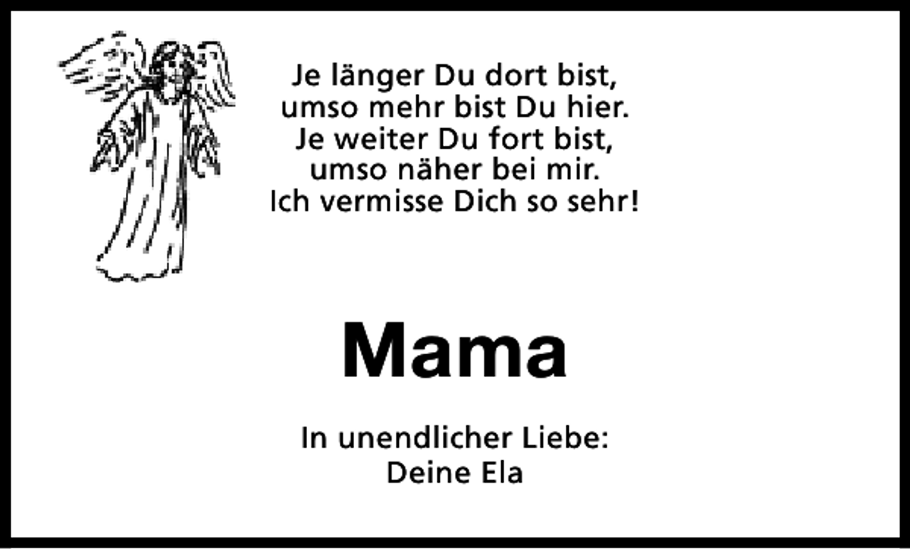 <p>Je länger Du dort bist,<br />umso mehr bist Du hier.<br />Je weiter Du fort bist,<br />umso näher bei mir.<br />Ich vermisse Dich so sehr!</p><p>Mama<br />In unendlicher Liebe:<br />Deine Ela</p>