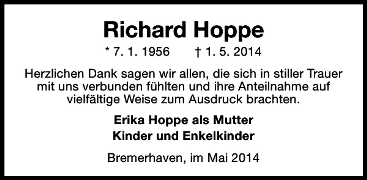 <p>Richard Hoppe<br />* 7. 1. 1956</p><p>† 1. 5. 2014</p><p>Herzlichen Dank sagen wir allen, die sich in stiller Trauer<br />mit uns verbunden fühlten und ihre Anteilnahme auf<br />vielfältige Weise zum Ausdruck brachten.<br />Erika Hoppe als Mutter<br />Kinder und Enkelkinder<br />Bremerhaven, im Mai 2014</p>