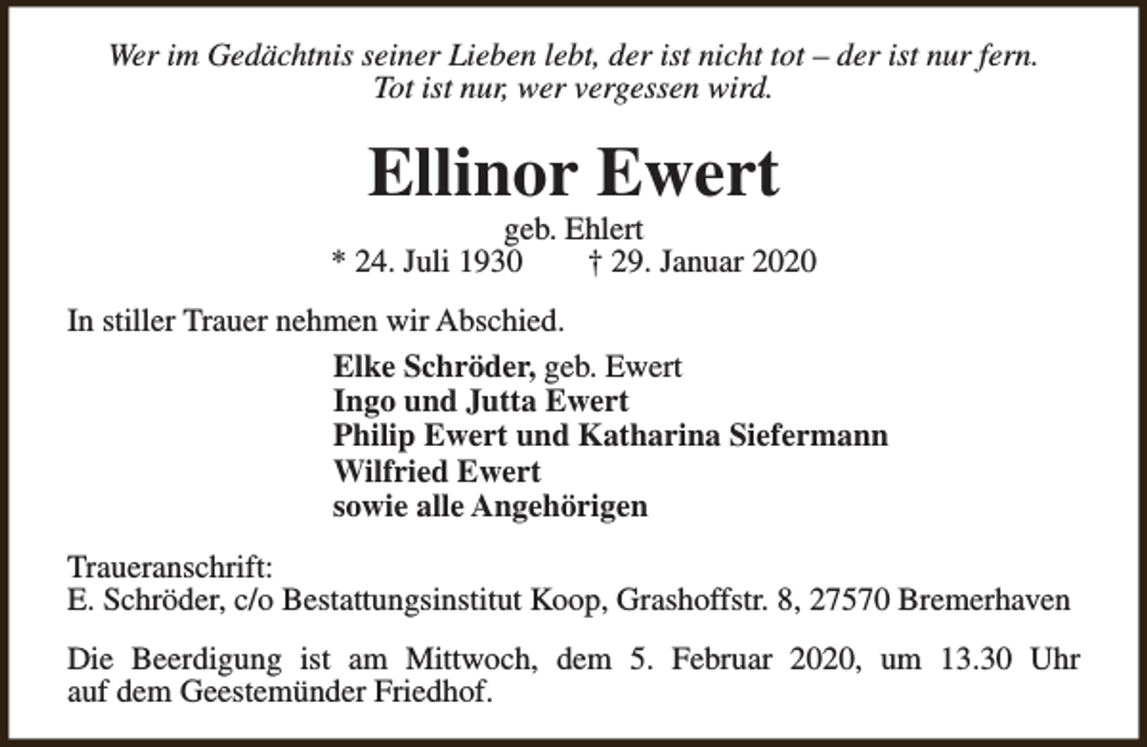 <p>Wer im Gedächtnis seiner Lieben lebt, der ist nicht tot – der ist nur fern.<br />Tot ist nur, wer vergessen wird.</p><p>Ellinor Ewert</p><p>geb. Ehlert<br />* 24. Juli 1930<br />† 29. Januar 2020<br />In stiller Trauer nehmen wir Abschied.<br />Elke Schröder, geb. Ewert<br />Ingo und Jutta Ewert<br />Philip Ewert und Katharina Siefermann<br />Wilfried Ewert<br />sowie alle Angehörigen<br />Traueranschrift:<br />E. Schröder, c/o Bestattungsinstitut Koop, Grashoffstr. 8, 27570 Bremerhaven<br />Die Beerdigung ist am Mittwoch, dem 5. Februar 2020, um 13.30 Uhr<br />auf dem Geestemünder Friedhof.</p>