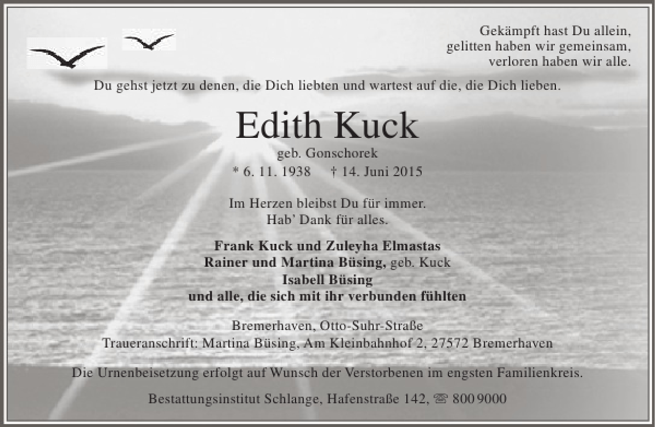 <p>Gekämpft hast Du allein,<br />gelitten haben wir gemeinsam,<br />verloren haben wir alle.<br />Du gehst jetzt zu denen, die Dich liebten und wartest auf die, die Dich lieben.</p><p>Edith Kuck</p><p>geb. Gonschorek<br />* 6. 11. 1938 † 14. Juni 2015<br />Im Herzen bleibst Du für immer.<br />Hab’ Dank für alles.<br />Frank Kuck und Zuleyha Elmastas<br />Rainer und Martina Büsing, geb. Kuck<br />Isabell Büsing<br />und alle, die sich mit ihr verbunden fühlten<br />Bremerhaven, Otto-Suhr-Straße<br />Traueranschrift: Martina Büsing, Am Kleinbahnhof 2, 27572 Bremerhaven<br />Die Urnenbeisetzung erfolgt auf Wunsch der Verstorbenen im engsten Familienkreis.<br />Bestattungsinstitut Schlange, Hafenstraße 142,  800 9000</p>