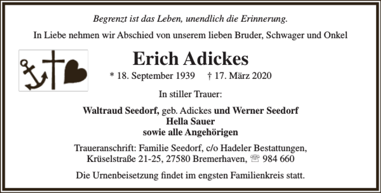 <p>Begrenzt ist das Leben, unendlich die Erinnerung.<br />In Liebe nehmen wir Abschied von unserem lieben Bruder, Schwager und Onkel</p><p>Erich Adickes</p><p>* 18. September 1939</p><p>† 17. März 2020</p><p>In stiller Trauer:<br />Waltraud Seedorf, geb. Adickes und Werner Seedorf<br />Hella Sauer<br />sowie alle Angehörigen<br />Traueranschrift: Familie Seedorf, c/o Hadeler Bestattungen,<br />Krüselstraße 21-25, 27580 Bremerhaven,  984 660<br />Die Urnenbeisetzung ﬁndet im engsten Familienkreis statt.</p>