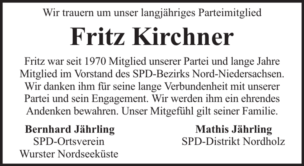 <p>Wir trauern um unser langjähriges Parteimitglied</p><p>Fritz Kirchner</p><p>Fritz war seit 1970 Mitglied unserer Partei und lange Jahre<br />Mitglied im Vorstand des SPD-Bezirks Nord-Niedersachsen.<br />Wir danken ihm für seine lange Verbundenheit mit unserer<br />Partei und sein Engagement. Wir werden ihm ein ehrendes<br />Andenken bewahren. Unser Mitgefühl gilt seiner Familie.<br />Bernhard Jährling<br />SPD-Ortsverein<br />Wurster Nordseeküste</p><p>Mathis Jährling<br />SPD-Distrikt Nordholz</p>