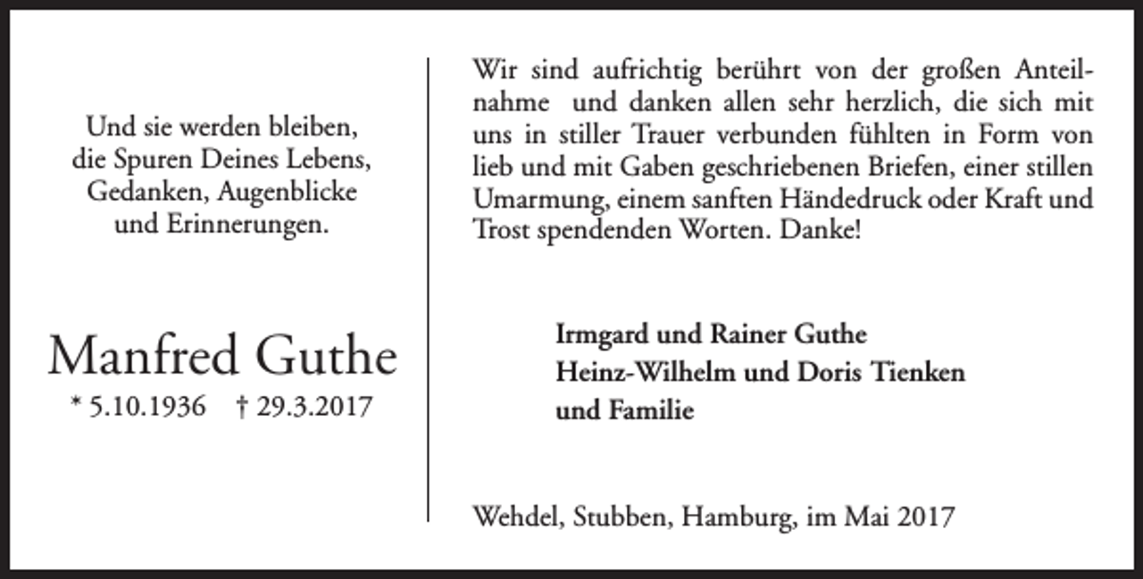 <p>Und sie werden bleiben,<br />die Spuren Deines Lebens,<br />Gedanken, Augenblicke<br />und Erinnerungen.</p><p>Manfred Guthe<br />* 5.10.1936</p><p>† 29.3.2017</p><p>Wir sind aufrichtig berührt von der großen Anteilnahme und danken allen sehr herzlich, die sich mit<br />uns in stiller Trauer verbunden fühlten in Form von<br />lieb und mit Gaben geschriebenen Briefen, einer stillen<br />Umarmung, einem sanften Händedruck oder Kraft und<br />Trost spendenden Worten. Danke!<br />Irmgard und Rainer Guthe<br />Heinz-Wilhelm und Doris Tienken<br />und Familie<br />Wehdel, Stubben, Hamburg, im Mai 2017</p>