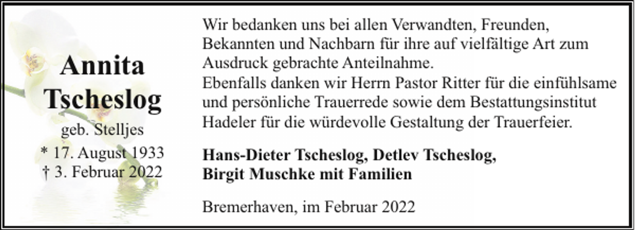 <p>Annita<br />Tscheslog<br />geb. Stelljes<br />* 17. August 1933<br />† 3. Februar 2022</p><p>Wir bedanken uns bei allen Verwandten, Freunden,<br />Bekannten und Nachbarn für ihre auf vielfältige Art zum<br />Ausdruck gebrachte Anteilnahme.<br />Ebenfalls danken wir Herrn Pastor Ritter für die einfühlsame<br />und persönliche Trauerrede sowie dem Bestattungsinstitut<br />Hadeler für die würdevolle Gestaltung der Trauerfeier.<br />Hans-Dieter Tscheslog, Detlev Tscheslog,<br />Birgit Muschke mit Familien<br />Bremerhaven, im Februar 2022</p>