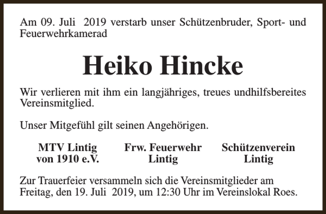 <p>Am 09. Juli 2019 verstarb unser Schützenbruder, Sport- und<br />Feuerwehrkamerad</p><p>Heiko Hincke<br />Wir verlieren mit ihm ein langjähriges, treues undhilfsbereites<br />Vereinsmitglied.<br />Unser Mitgefühl gilt seinen Angehörigen.<br />MTV Lintig<br />von 1910 e.V.</p><p>Frw. Feuerwehr<br />Lintig</p><p>Schützenverein<br />Lintig</p><p>Zur Trauerfeier versammeln sich die Vereinsmitglieder am<br />Freitag, den 19. Juli 2019, um 12:30 Uhr im Vereinslokal Roes.</p>