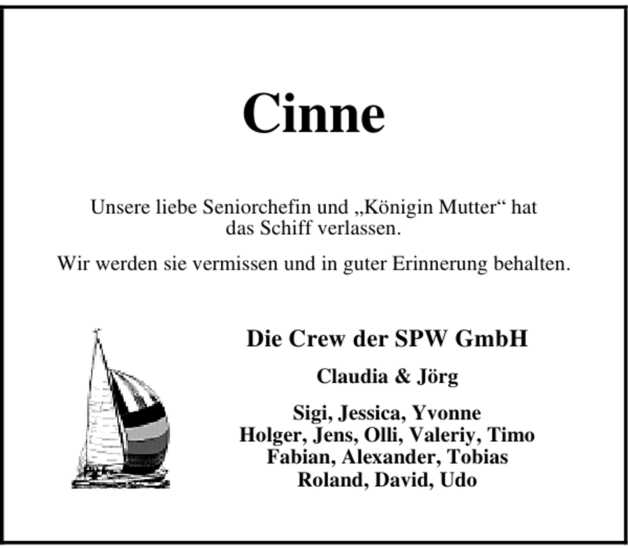 <p>Cinne<br />Unsere liebe Seniorchefin und „Königin Mutter“ hat<br />das Schiff verlassen.<br />Wir werden sie vermissen und in guter Erinnerung behalten.</p><p>Die Crew der SPW GmbH<br />Claudia &amp; Jörg<br />Sigi, Jessica, Yvonne<br />Holger, Jens, Olli, Valeriy, Timo<br />Fabian, Alexander, Tobias<br />Roland, David, Udo</p>