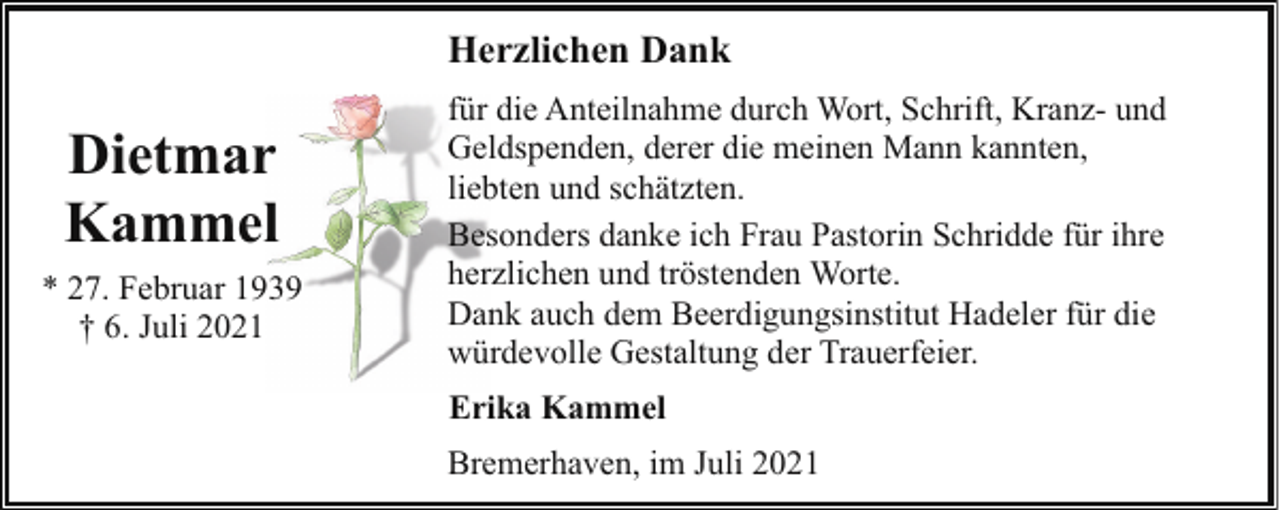 <p>Herzlichen Dank</p><p>Dietmar<br />Kammel<br />* 27. Februar 1939<br />† 6. Juli 2021</p><p>für die Anteilnahme durch Wort, Schrift, Kranz- und<br />Geldspenden, derer die meinen Mann kannten,<br />liebten und schätzten.<br />Besonders danke ich Frau Pastorin Schridde für ihre<br />herzlichen und tröstenden Worte.<br />Dank auch dem Beerdigungsinstitut Hadeler für die<br />würdevolle Gestaltung der Trauerfeier.<br />Erika Kammel<br />Bremerhaven, im Juli 2021</p>