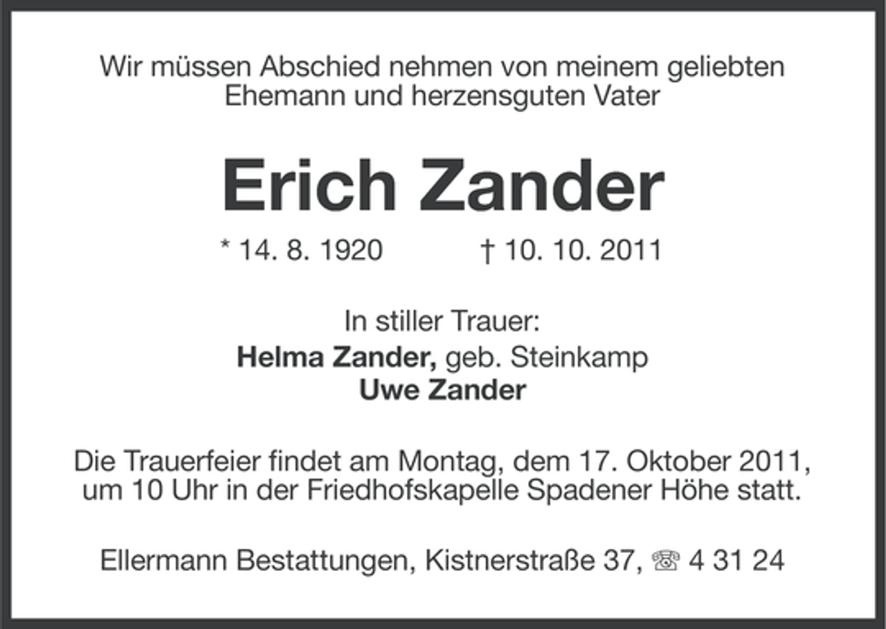 <p>Wir müssen Abschied nehmen von meinem geliebten<br />Ehemann und herzensguten Vater</p><p>Erich Zander<br />* 14. 8. 1920</p><p>† 10. 10. 2011</p><p>In stiller Trauer:<br />Helma Zander, geb. Steinkamp<br />Uwe Zander<br />Die Trauerfeier findet am Montag, dem 17. Oktober 2011,<br />um 10 Uhr in der Friedhofskapelle Spadener Höhe statt.<br />Ellermann Bestattungen, Kistnerstraße 37, 4 31 24</p>