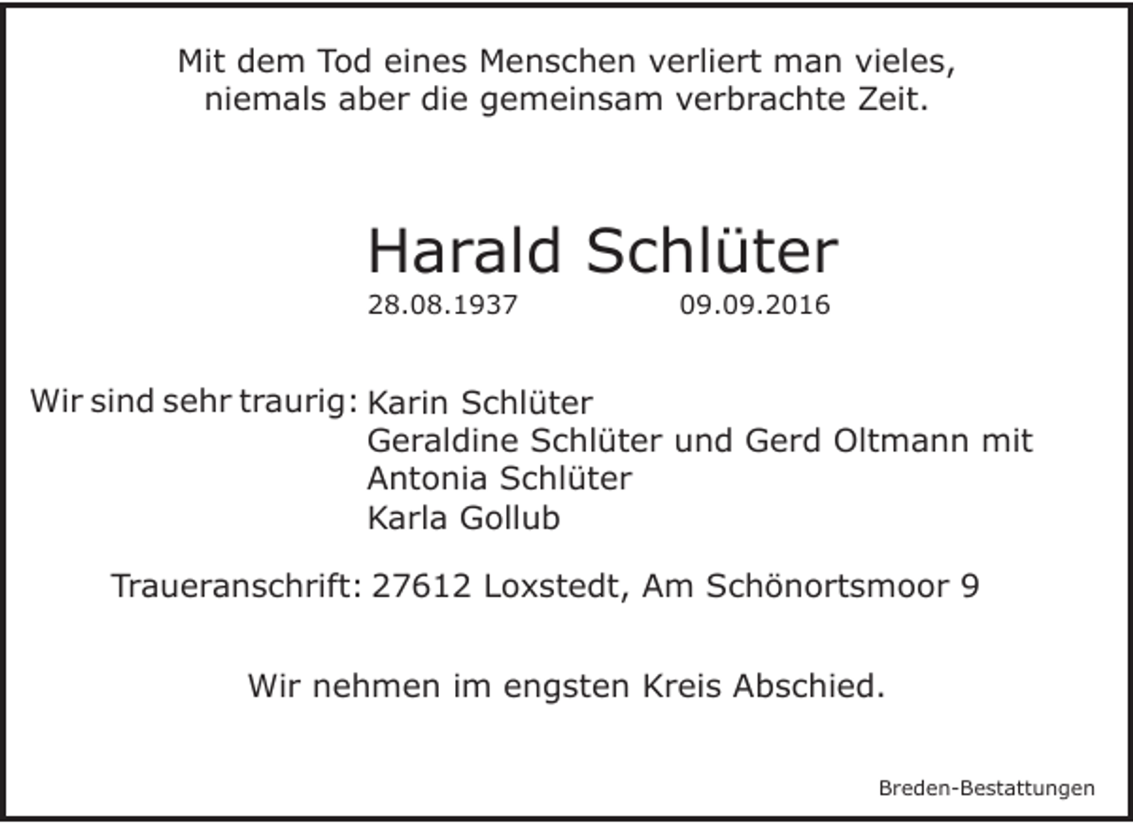 <p>Mit dem Tod eines Menschen verliert man vieles,<br />niemals aber die gemeinsam verbrachte Zeit.</p><p>Harald Schlüter<br />28.08.1937</p><p>09.09.2016</p><p>Wir sind sehr traurig: Karin Schlüter<br />Geraldine Schlüter und Gerd Oltmann mit<br />Antonia Schlüter<br />Karla Gollub<br />Traueranschrift: 27612 Loxstedt, Am Schönortsmoor 9<br />Wir nehmen im engsten Kreis Abschied.<br />Breden-Bestattungen</p>