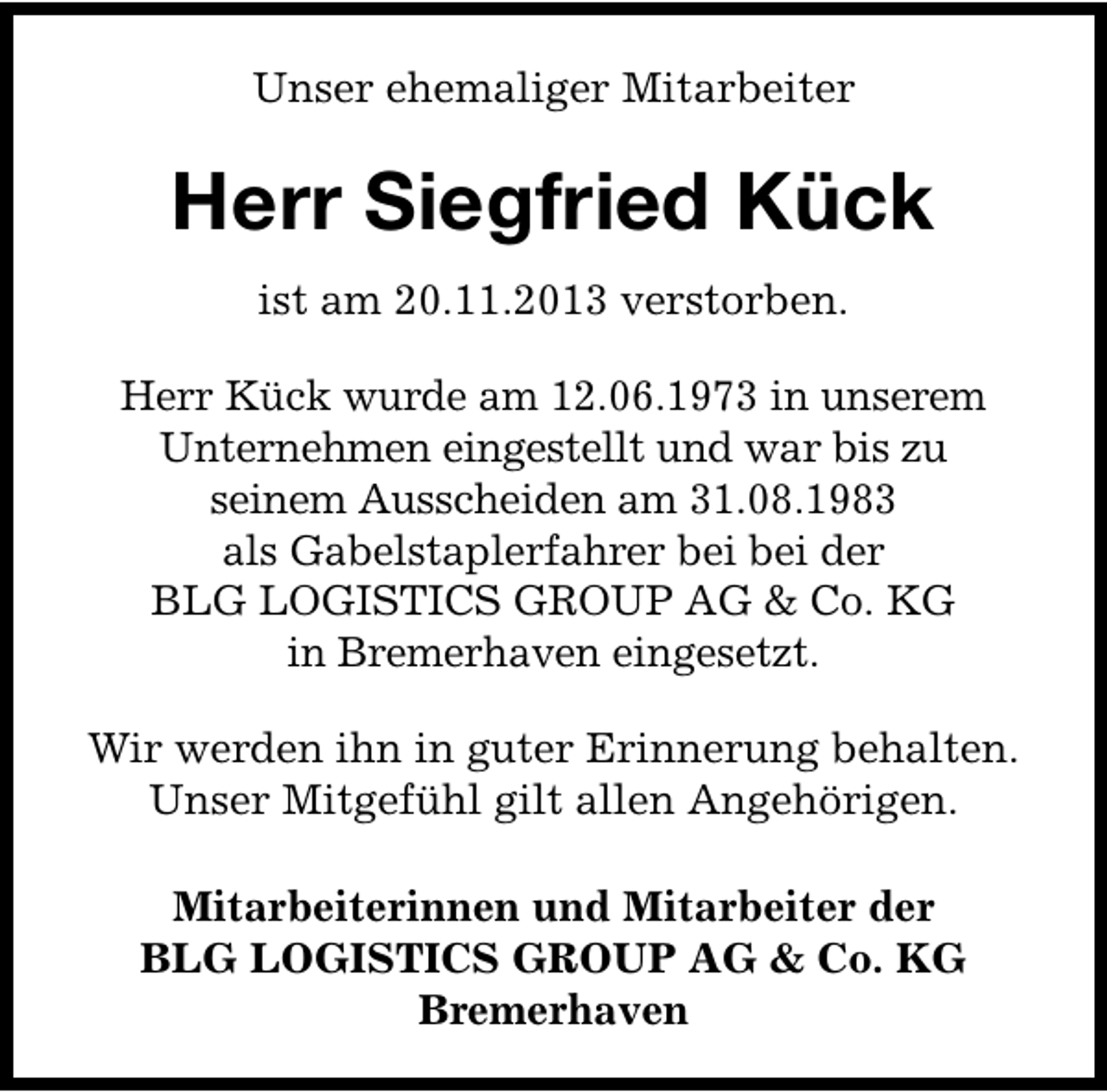 <p>Unser ehemaliger Mitarbeiter</p><p>Herr Siegfried Kück<br />ist am 20.11.2013 verstorben.<br />Herr Kück wurde am 12.06.1973 in unserem<br />Unternehmen eingestellt und war bis zu<br />seinem Ausscheiden am 31.08.1983<br />als Gabelstaplerfahrer bei bei der<br />BLG LOGISTICS GROUP AG &amp; Co. KG<br />in Bremerhaven eingesetzt.<br />Wir werden ihn in guter Erinnerung behalten.<br />Unser Mitgefühl gilt allen Angehörigen.<br />Mitarbeiterinnen und Mitarbeiter der<br />BLG LOGISTICS GROUP AG &amp; Co. KG<br />Bremerhaven</p>