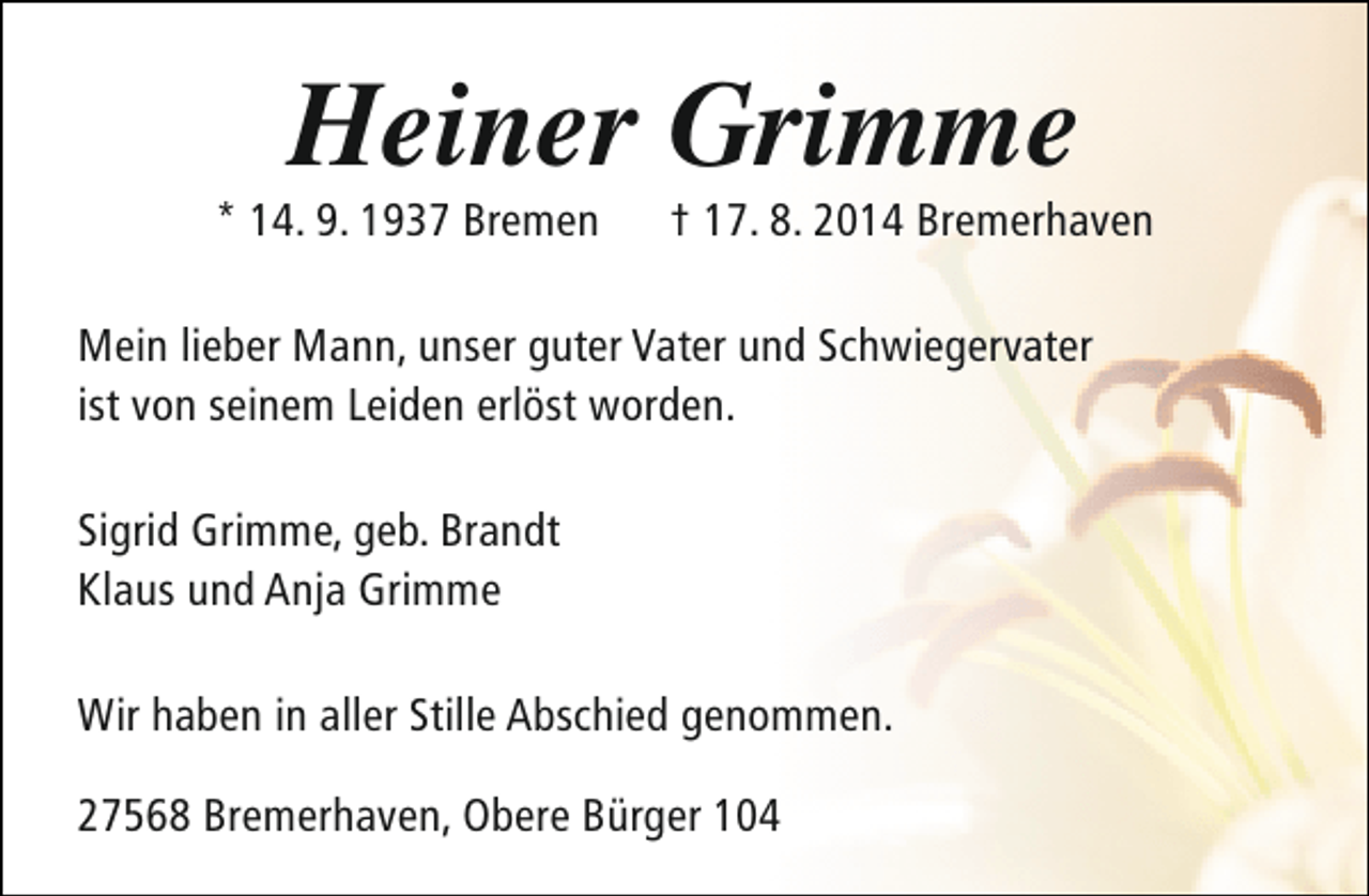 <p>Heiner Grimme</p><p>* 14. 9. 1937 Bremen</p><p>† 17. 8. 2014 Bremerhaven</p><p>Mein lieber Mann, unser guter Vater und Schwiegervater<br />ist von seinem Leiden erlöst worden.<br />Sigrid Grimme, geb. Brandt<br />Klaus und Anja Grimme<br />Wir haben in aller Stille Abschied genommen.<br />27568 Bremerhaven, Obere Bürger 104</p>