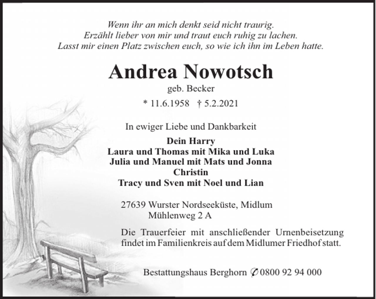 <p>Wenn ihr an mich denkt seid nicht traurig.<br />Erzählt lieber von mir und traut euch ruhig zu lachen.<br />Lasst mir einen Platz zwischen euch, so wie ich ihn im Leben hatte.</p><p>Andrea Nowotsch<br />geb. Becker<br />* 11.6.1958 † 5.2.2021<br />In ewiger Liebe und Dankbarkeit<br />Dein Harry<br />Laura und Thomas mit Mika und Luka<br />Julia und Manuel mit Mats und Jonna<br />Christin<br />Tracy und Sven mit Noel und Lian<br />27639 Wurster Nordseeküste, Midlum<br />Mühlenweg 2 A<br />Die Trauerfeier mit anschließender Urnenbeisetzung<br />findet im Familienkreis auf dem Midlumer Friedhof statt.<br />Bestattungshaus Berghorn * 0800 92 94 000</p>