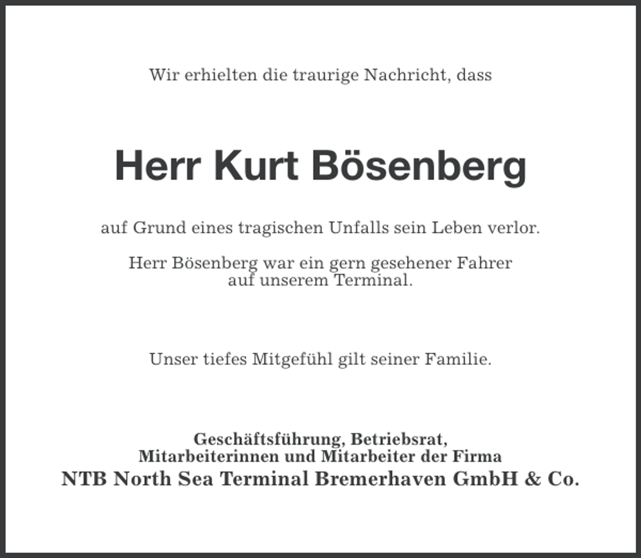<p>Wir erhielten die traurige Nachricht, dass</p><p>Herr Kurt Bösenberg<br />auf Grund eines tragischen Unfalls sein Leben verlor.<br />Herr Bösenberg war ein gern gesehener Fahrer<br />auf unserem Terminal.</p><p>Unser tiefes Mitgefühl gilt seiner Familie.</p><p>Geschäftsführung, Betriebsrat,<br />Mitarbeiterinnen und Mitarbeiter der Firma</p><p>NTB North Sea Terminal Bremerhaven GmbH &amp; Co.</p>