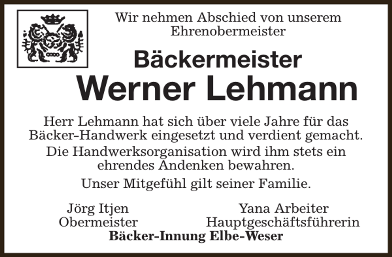 <p>Wir nehmen Abschied von unserem<br />Ehrenobermeister</p><p>Bäckermeister</p><p>Werner Lehmann<br />Herr Lehmann hat sich über viele Jahre für das<br />Bäcker-Handwerk eingesetzt und verdient gemacht.<br />Die Handwerksorganisation wird ihm stets ein<br />ehrendes Andenken bewahren.<br />Unser Mitgefühl gilt seiner Familie.<br />Jörg Itjen<br />Yana Arbeiter<br />Obermeister<br />Hauptgeschäftsführerin<br />Bäcker-Innung Elbe-Weser</p>
