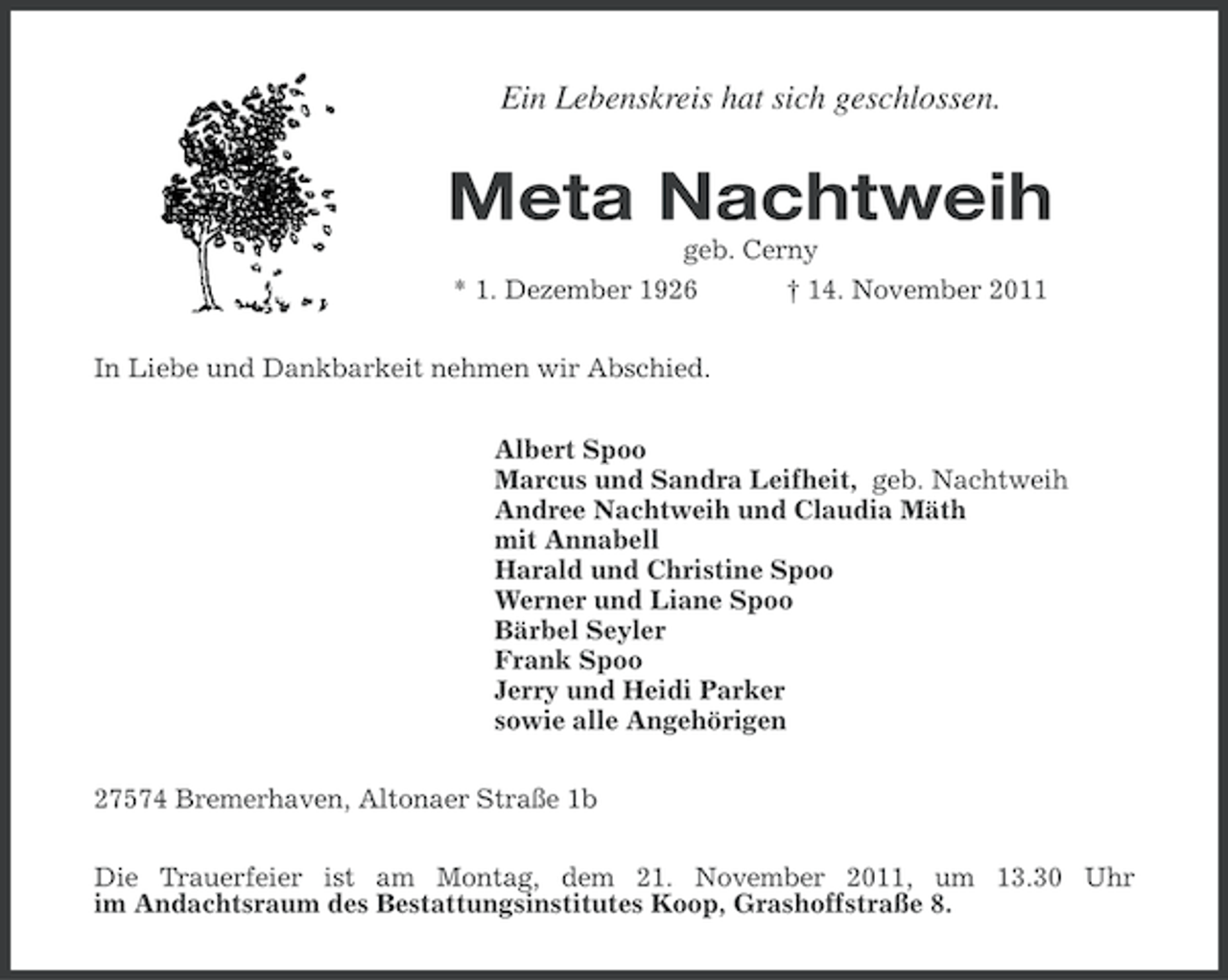 <p>Ein Lebenskreis hat sich geschlossen.</p><p>Meta Nachtweih<br />geb. Cerny<br />* 1. Dezember 1926</p><p>† 14. November 2011</p><p>In Liebe und Dankbarkeit nehmen wir Abschied.<br />Albert Spoo<br />Marcus und Sandra Leifheit, geb. Nachtweih<br />Andree Nachtweih und Claudia Mäth<br />mit Annabell<br />Harald und Christine Spoo<br />Werner und Liane Spoo<br />Bärbel Seyler<br />Frank Spoo<br />Jerry und Heidi Parker<br />sowie alle Angehörigen<br />27574 Bremerhaven, Altonaer Straße 1b<br />Die Trauerfeier ist am Montag, dem 21. November 2011, um 13.30 Uhr<br />im Andachtsraum des Bestattungsinstitutes Koop, Grashoffstraße 8.</p>