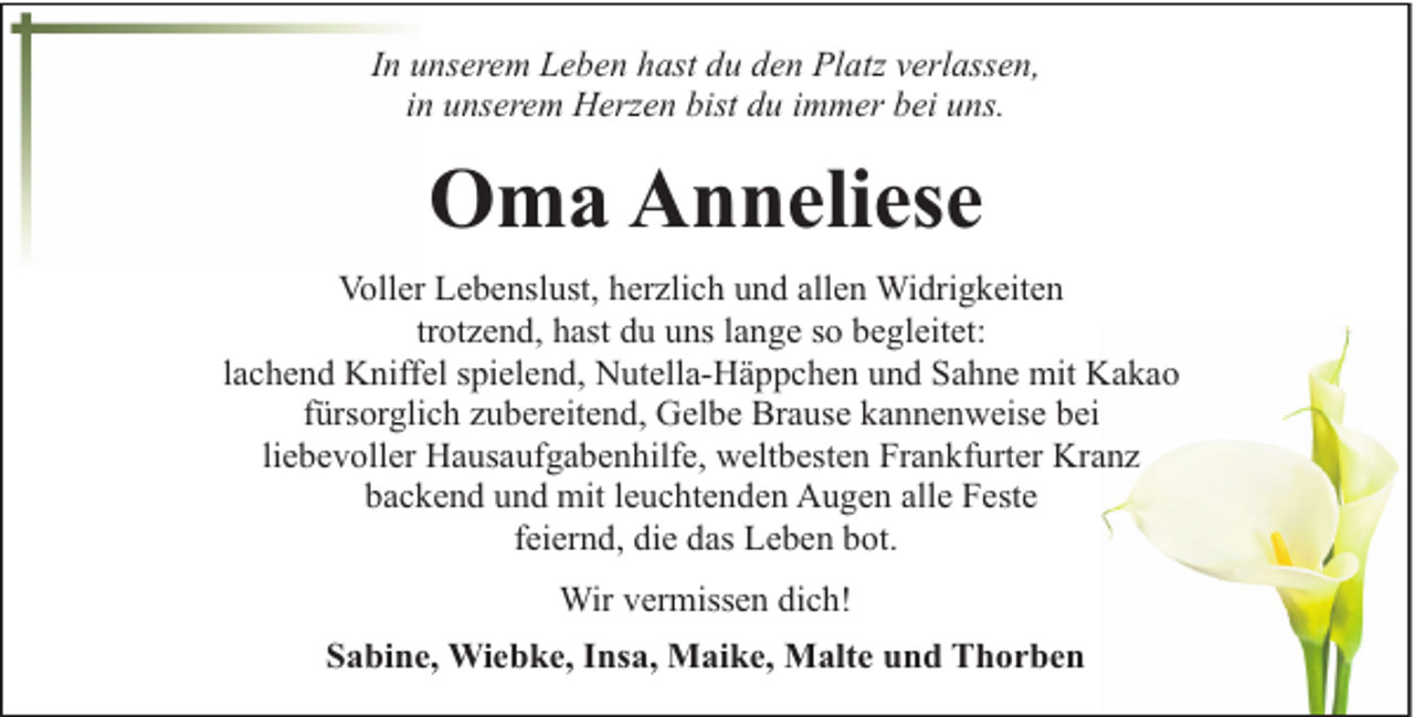 <p>In unserem Leben hast du den Platz verlassen,<br />in unserem Herzen bist du immer bei uns.</p><p>Oma Anneliese<br />Voller Lebenslust, herzlich und allen Widrigkeiten<br />trotzend, hast du uns lange so begleitet:<br />lachend Kniffel spielend, Nutella-Häppchen und Sahne mit Kakao<br />fürsorglich zubereitend, Gelbe Brause kannenweise bei<br />liebevoller Hausaufgabenhilfe, weltbesten Frankfurter Kranz<br />backend und mit leuchtenden Augen alle Feste<br />feiernd, die das Leben bot.<br />Wir vermissen dich!<br />Sabine, Wiebke, Insa, Maike, Malte und Thorben</p>