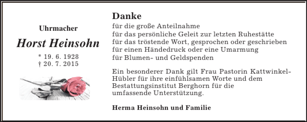 <p>Danke<br />Uhrmacher</p><p>Horst Heinsohn<br />* 19. 6. 1928<br />† 20. 7. 2015</p><p>für die große Anteilnahme<br />für das persönliche Geleit zur letzten Ruhestätte<br />für das tröstende Wort, gesprochen oder geschrieben<br />für einen Händedruck oder eine Umarmung<br />für Blumen- und Geldspenden<br />Ein besonderer Dank gilt Frau Pastorin KattwinkelHübler für ihre einfühlsamen Worte und dem<br />Bestattungsinstitut Berghorn für die<br />umfassende Unterstützung.<br />Herma Heinsohn und Familie</p>