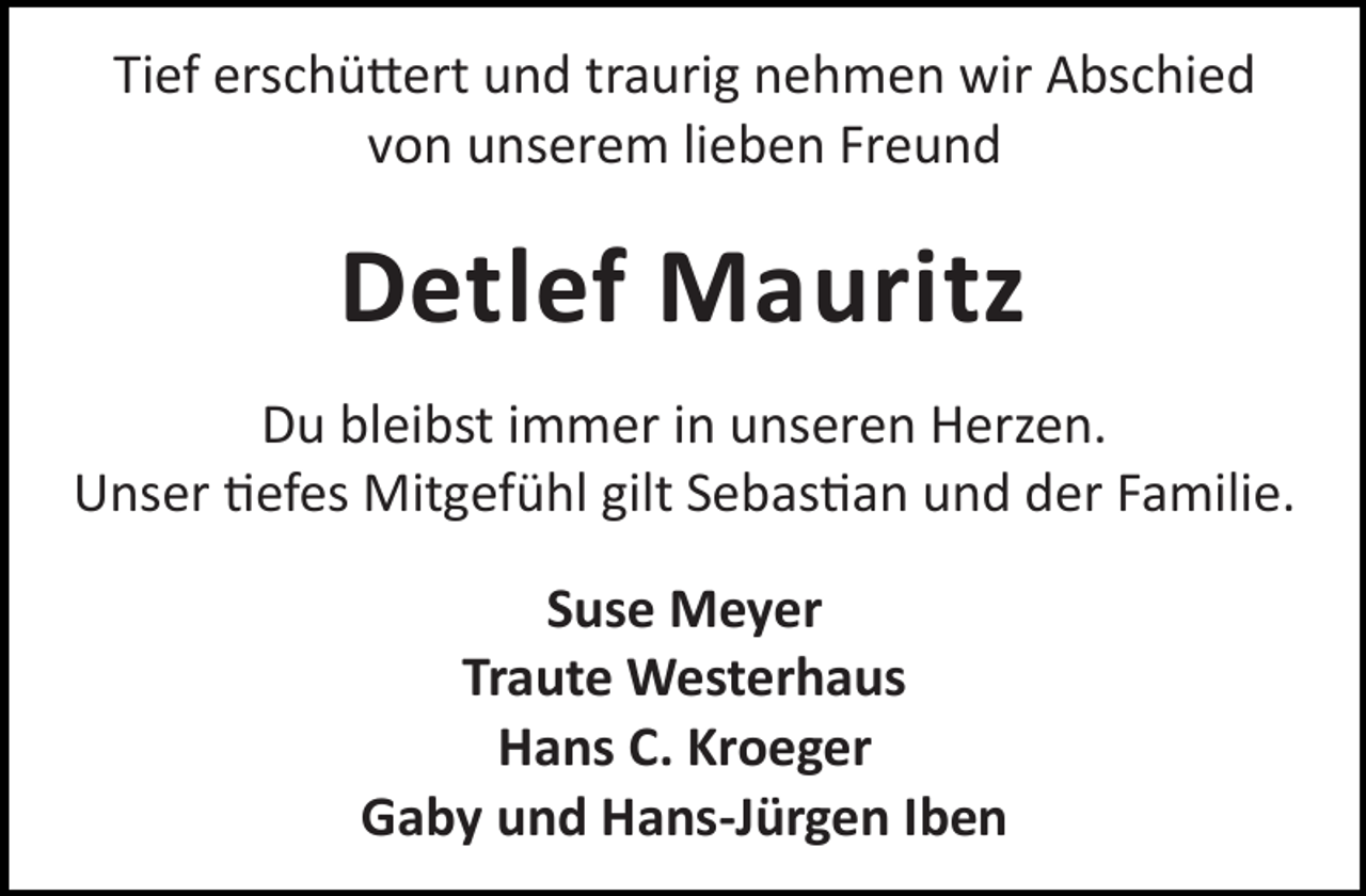 <p>Tief erschü ert und traurig nehmen wir Abschied<br />von unserem lieben Freund</p><p>Detlef Mauritz<br />Du bleibst immer in unseren Herzen.<br />Unser efes Mitgefühl gilt Sebas an und der Familie.<br />Suse Meyer<br />Traute Westerhaus<br />Hans C. Kroeger<br />Gaby und Hans-Jürgen Iben</p>