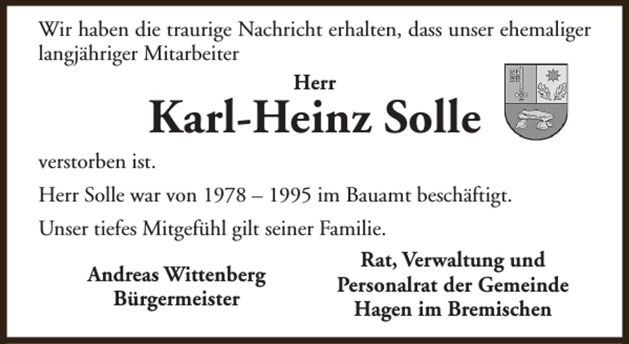 <p>Wir haben die traurige Nachricht erhalten, dass unser ehemaliger<br />langjähriger Mitarbeiter<br />Herr</p><p>Karl-Heinz Solle</p><p>verstorben ist.</p><p>Herr Solle war von 1978 – 1995 im Bauamt beschäftigt.<br />Unser tiefes Mitgefühl gilt seiner Familie.<br />Rat, Verwaltung und<br />Andreas Wittenberg<br />Personalrat der Gemeinde<br />Bürgermeister<br />Hagen im Bremischen</p>