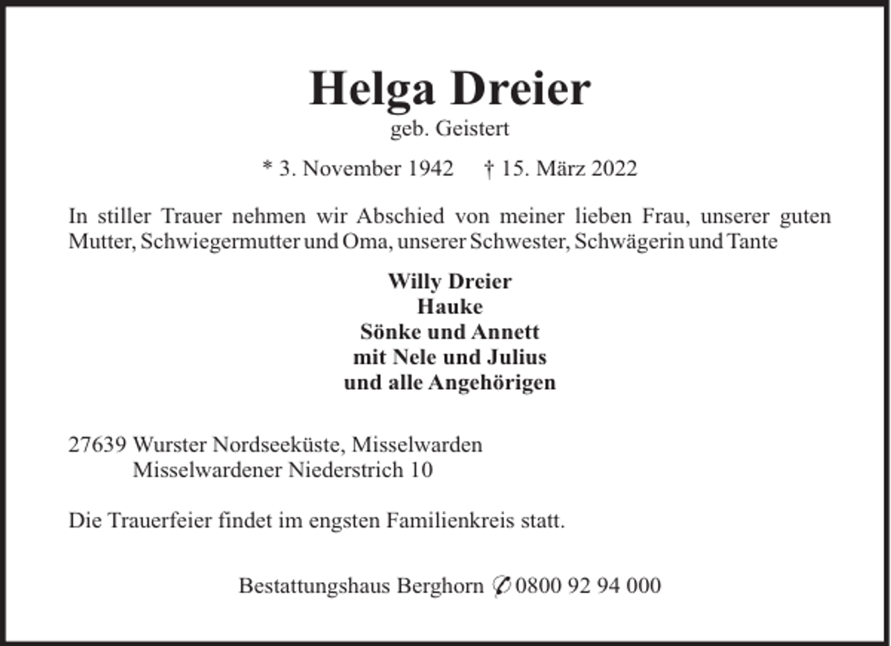 <p>Helga Dreier<br />geb. Geistert<br />* 3. November 1942</p><p>† 15. März 2022</p><p>In stiller Trauer nehmen wir Abschied von meiner lieben Frau, unserer guten<br />Mutter, Schwiegermutter und Oma, unserer Schwester, Schwägerin und Tante<br />Willy Dreier<br />Hauke<br />Sönke und Annett<br />mit Nele und Julius<br />und alle Angehörigen<br />27639 Wurster Nordseeküste, Misselwarden<br />Misselwardener Niederstrich 10<br />Die Trauerfeier findet im engsten Familienkreis statt.<br />Bestattungshaus Berghorn * 0800 92 94 000</p>
