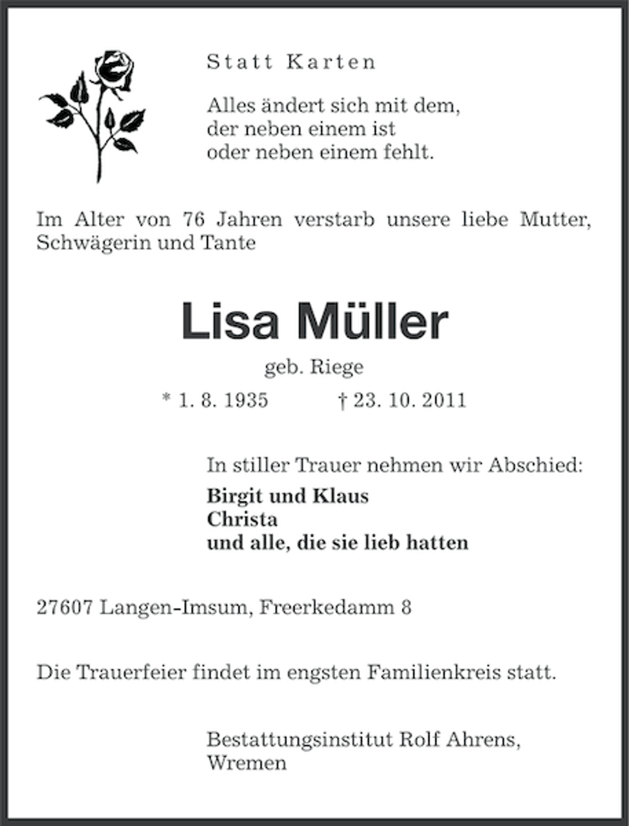 <p>Statt Karten<br />Alles ändert sich mit dem,<br />der neben einem ist<br />oder neben einem fehlt.<br />Im Alter von 76 Jahren verstarb unsere liebe Mutter,<br />Schwägerin und Tante</p><p>Lisa Müller<br />geb. Riege<br />* 1. 8. 1935</p><p>† 23. 10. 2011</p><p>In stiller Trauer nehmen wir Abschied:<br />Birgit und Klaus<br />Christa<br />und alle, die sie lieb hatten<br />27607 Langen-Imsum, Freerkedamm 8<br />Die Trauerfeier findet im engsten Familienkreis statt.<br />Bestattungsinstitut Rolf Ahrens,<br />Wremen</p>